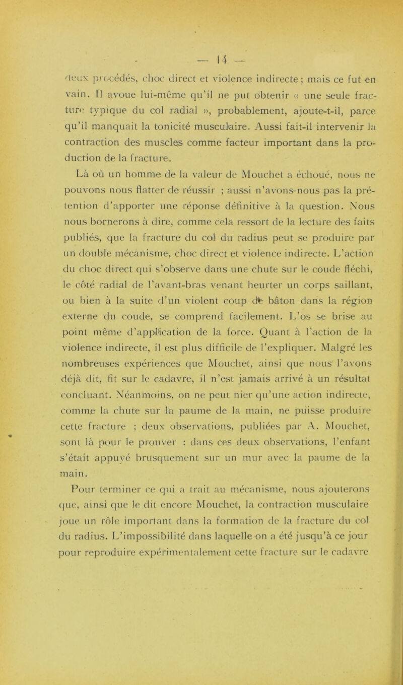 ''leux procédés, choc direct et violence indirecte; mais ce fut en vain. Il avoue lui-même qu’il ne put obtenir « une seule frac- ture typique du col radial », probablement, ajoute-t-il, parce qu’il manquait la tonicité musculaire. Aussi fait-il intervenir la contraction des muscles comme facteur important dans la pro- duction de la fracture. Là où un homme de la valeur de Mouche! a échoué, nous ne pouvons nous flatter de réussir ; aussi n’avons-nous pas la pré- tention d’apporter une réponse définitive à la question. Nous nous bornerons à dire, comme cela ressort de la lecture des faits publiés, que la fracture du col du radius peut se produire par un double mécanisme, choc direct et violence indirecte. L’action du choc direct qui s’observe dans une chute sur le coude fléchi, le côté radial de l’avant-bras venant heurter un corps saillant, ou bien à la suite d’un violent coup cite bâton dans la région externe du coude, se comprend facilement. L’os se brise au point même d'application de la force. Quant à l’action de la violence indirecte, il est plus difficile de l’expliquer. Malgré les nombreuses expériences que Mouchet, ainsi que nous' l’avons déjà dit, fit sur le cadavre, il n’est jamais arrivé à un résultat concluant. Néanmoins, on ne peut nier qu’une action indirecte, comme la chute sur la paume de la main, ne puisse produire cette fracture ; deux observations, publiées par A. Mouchet, sont là pour le prouver : dans ces deux observations, l’enfant s’était appuyé brusquement sur un mur avec la paume de la main. Pour terminer ce qui a trait au mécanisme, nous ajouterons que, ainsi que le dit encore Mouchet, la contraction musculaire joue un rôle important dans la formation de la fracture du col du radius. L’impossibilité dans laquelle on a été jusqu’à ce jour pour reproduire expérimentalement cette fracture sur le cadavre