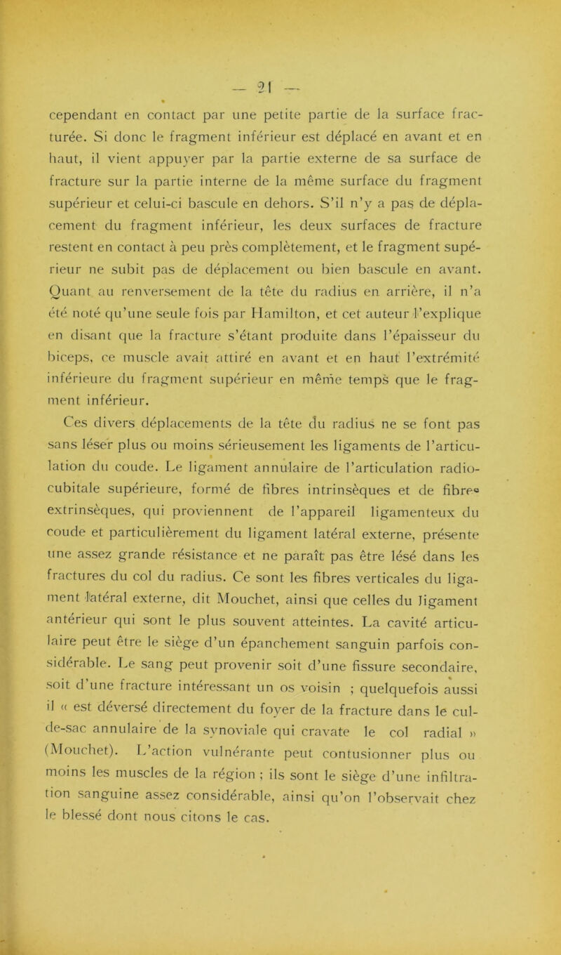 cependant en contact par une petite partie de la surface frac- turée. Si donc le fragment inférieur est déplacé en avant et en haut, il vient appuyer par la partie externe de sa surface de fracture sur la partie interne de la même surface du fragment supérieur et celui-ci bascule en dehors. S’il n’y a pas de dépla- cement du fragment inférieur, les deux surfaces de fracture restent en contact à peu près complètement, et le fragment supé- rieur ne subit pas de déplacement ou bien bascule en avant. Quant au renversement de la tête du radius en arrière, il n’a <*w été noté qu’une seule fois par Hamilton, et cet auteur l’explique en disant que la fracture s’étant produite dans l’épaisseur du biceps, ce muscle avait attiré en avant et en haut l’extrémité inférieure du fragment supérieur en même temps que le frag- ment inférieur. Ces divers déplacements de la tête du radius ne se font pas sans léser plus ou moins sérieusement les ligaments de l’articu- lation du coude. Le ligament annulaire de l’articulation radio- cubitale supérieure, formé de fibres intrinsèques et de fihreo extrinsèques, qui proviennent de l’appareil ligamenteux du coude et particulièrement du ligament latéral externe, présente une assez grande résistance et ne paraît pas être lésé dans les fractures du col du radius. Ce sont les fibres verticales du liera- ment latéral externe, dit Mouchet, ainsi que celles du ligament antérieur qui sont le plus souvent atteintes. La cavité articu- laire peut être le siège d’un épanchement sanguin parfois con- sidérable. Le sang peut provenir soit d’une fissure secondaire, soit d’une fracture intéressant un os voisin ; quelquefois aussi il « est déversé directement du foyer de la fracture dans le cul- de-sac annulaire de la synoviale qui cravate le col radial » (Mouchet). L action vulnerante peut contusionner plus ou moins les muscles de la région ; ils sont le siège d’une infiltra- tion sanguine assez considérable, ainsi qu’on l’observait chez le blessé dont nous citons le cas.