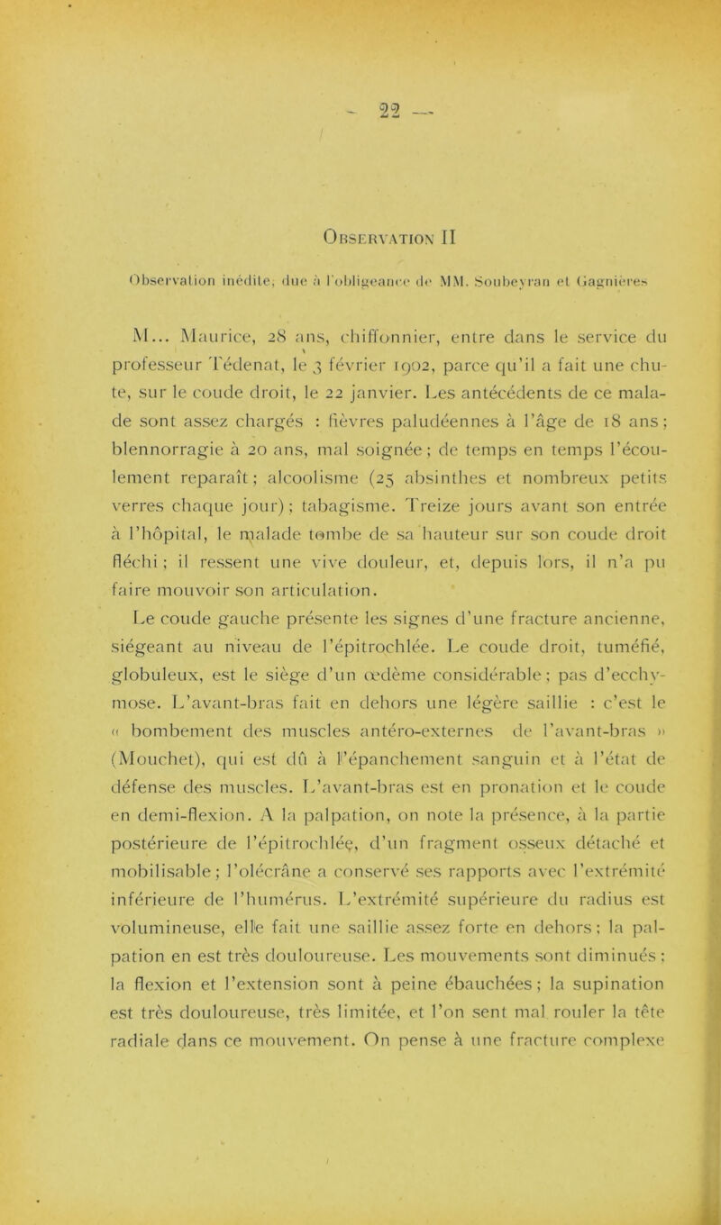 Observation II Observation inédite, due à l’obligeance de MM. Soubeyran et Gagnières M... Maurice, 28 ans, chiffonnier, entre clans le service du » professeur Tédenat, le 3 février [902, parce qu’il a fait une chu- te, sur le coude droit, le 22 janvier. Les antécédents de ce mala- de sonl assez chargés : lièvres paludéennes à l’âge de 18 ans; blennorragie à 20 ans, mal soignée ; de temps en temps l’écou- lement reparaît; alcoolisme (25 absinthes et nombreux petits verres chaque jour); tabagisme. Treize jours avant son entrée à l’hôpital, le malade tombe de sa hauteur sur son coude droit fléchi ; il ressent une vive douleur, et, depuis lors, il n’a pu faire mouvoir son articulation. Le coude gauche présente les signes d’une fracture ancienne, siégeant au niveau de l’épitrochlée. Le coude droit, tuméfié, globuleux, est le siège d’un œdème considérable; pas d’ecchy- mose. L’avant-bras fait en dehors une légère saillie : c’est le « bombement des muscles antéro-externes de l’avant-bras >> (Mouchet), qui est dû à 11’épanchement sanguin et à l’état de défense des muscles. L’avant-bras est en pronation et le coude en demi-flexion. A la palpation, on note la présence, à la partie postérieure de l’épitrochléç, d’un fragment osseux détaché et mobilisable; l’olécrâne a conservé ses rapports avec l’extrémité inférieure de l’humérus. L’extrémité supérieure du radius est volumineuse, elle fait une saillie assez forte en dehors; la pal- pation en est très douloureuse. Les mouvements sont diminués; la flexion et l’extension sont à peine ébauchées; la supination est très douloureuse, très limitée, et l’on sent mal rouler la tête radiale dans ce mouvement. On pense à une fracture complexe