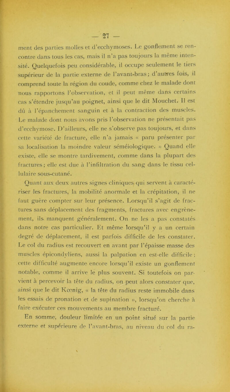 ment des parties molles et d’ecchymoses. Le gonflement se îen- contre dans tous les cas, mais il n’a pas toujours la même inten- sité. Quelquefois peu considérable, il occupe seulement le tiers supérieur de la partie externe de l’avant-bras; d’autres fois, il comprend toute la région du coude, comme chez le malade dont nous rapportons l’observation, et il peut même dans certains cas s’étendre jusqu’au poignet, ainsi que le dit Mouchet. Il est dû à l’épanchement sanguin et à la contraction des muscles. Le malade dont nous avons pris l’observation ne présentait pas d’ecchymose. D’ailleurs, elle ne s’observe pas toujours, et dans cette variété de fracture, elle n’a jamais « paru présenter par sa localisation la moindre valeur séméiologique. » Quand elle existe, elle se montre tardivement, comme dans la plupart des fractures; elle est due à l’infiltration du sang dans le tissu cel- lulaire sous-cutané. Quant aux deux autres signes cliniques, qui servent à caracté- riser les fractures, la mobilité anormale et la crépitation, il ne faut guère compter sur leur présence. Lorsqu’il s’agit de frac- tures sans déplacement des fragments, fractures avec engrène- ment, ils manquent généralement. On ne les a pas constatés dans notre cas particulier. Et même lorsqu’il y a un certain degré de déplacement, il est parfois difficile de les constater. Le col du radius est recouvert en avant par l’épaisse masse des muscles épicondyliens, aussi la palpation en est-elle difficile ; cette difficulté augmente encore lorsqu’il existe un gonflement notable, comme il arrive le plus souvent. Si toutefois on par- vient à percevoir la tête du radius, on peut alors constater que, ainsi que le dit Kœnig, « la tête du radius reste immobile dans les essais de pronation et de supination », lorsqu’on cherche à faire exécuter ces mouvements au membre fracturé. En somme, douleur limitée en un point situé sur la partie externe et supérieure de l’avant-bras, au niveau du col du rn-
