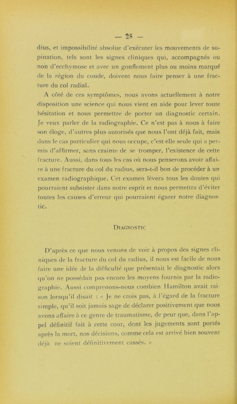 dius, et impossibilité absolue d’exécuter les mouvements de su- pination, tels sont les signes cliniques qui, accompagnés ou non d’ecchymose et avec un gonflement plus ou moins marqué de la région du coude, doivent nous faire penser à une frac- ture du col radial. A côté de ces symptômes, nous avons actuellement à notre disposition une science qui nous vient en aide pour lever toute hésitation et nous permettre de porter un diagnostic certain. Je veux parler de la radiographie. Ce n’est pas à nous à faire son éloge, d’autres plus autorisés que nous l’ont déjà fait, mais dans le cas particulier qui nous occupe, c’est elle seule qui a per- mis d’affirmer, sans crainte de se tromper, l’existence de cette fracture. Aussi, dans tous l'es cas où nous penserons avoir affai- re à une fracture du col du radius, sera-t-il bon de procéder à un examen radiographique. Cet examen lèvera tous les doutes qui pourraient subsister dans notre esprit et nous permettra d’éviter toutes les causes d’erreur qui pourraient égarer notre diagnos tic. Diagnostic D’après ce que nous venons de voir à propos des signes cli- niques de la fracture du col du radius, il nous est facile de nous faire une idée de la difficulté que présentait le diagnostic alors qu’on ne possédait pas encore les moyens fournis par la radio- graphie. Aussi comprenons-nous combien Hamilton avait rai- son lorsqu’il disait : << Je ne crois pas, à l’égard de la fracture simple, qu’il soit jamais sage de déclarer positivement que nous avons affaire à ce genre de traumatisme, de peur que, dans l'ap- pel définitif fait à cette cour, dont les jugements sont portés après la mort, nos décisions, comme cela est arrivé bien souvent déjà ne soient définitivement cassés. »