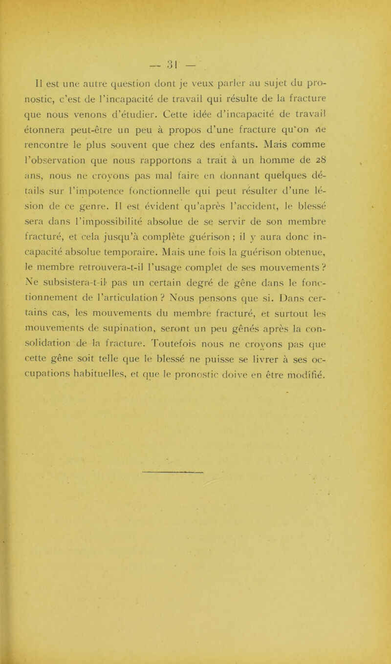 nostic, c’est de l’incapacité de travail qui résulte de la fracture que nous venons d’étudier. Cette idée d’incapacité de travail étonnera peut-être un peu à propos d’une fracture qu'on ne rencontre le plus souvent que chez des enfants. Mais comme l’observation que nous rapportons a trait à un homme de 28 ans, nous ne croyons pas mal faire en donnant quelques dé- tails sur l’impotence fonctionnelle qui peut résulter d’une lé- sion de ce genre. 11 est évident qu’après l’accident, le blessé sera dans l’impossibilité absolue de se servir de son membre fracturé, et cela jusqu’à complète guérison ; il y aura donc in- capacité absolue temporaire. Mais une fois la guérison obtenue, le membre retrouvera-t-il l’usage complet de ses mouvements? Ne subsistera-t-il1 pas un certain degré de gêne dans le fonc- tionnement de l’articulation? Nous pensons que si. Dans cer- tains cas, les mouvements du membre fracturé, et surtout les mouvements de supination, seront un peu gênés après la con- solidation de la fracture. Toutefois nous ne crovons pas que cette gêne soit telle que le blessé ne puisse se livrer à ses oc- cupations habituelles, et que le pronostic doive en être modifié.