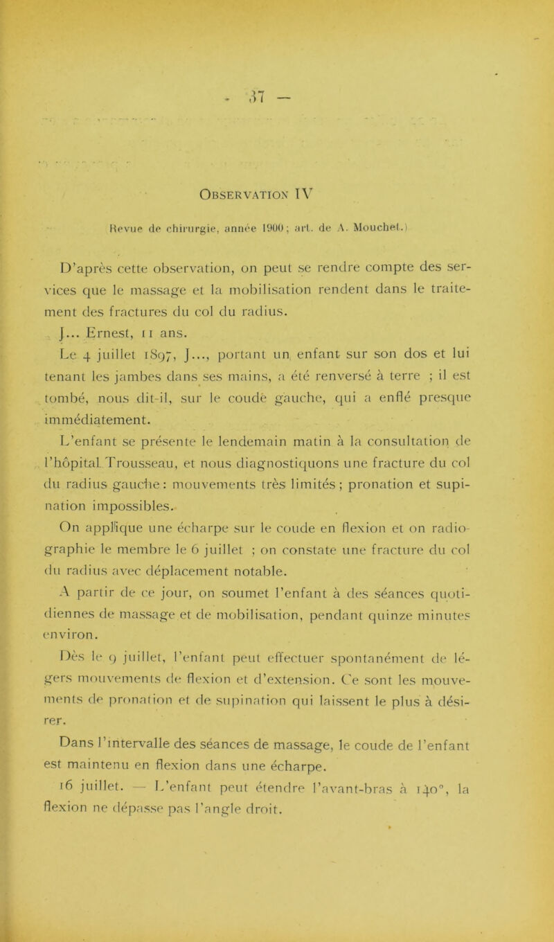 Bévue de chirurgie, année 1900; art. de A. Mouchet.) D’après cette observation, on peut se rendre compte des ser- vices que le massage et la mobilisation rendent dans le traite- ment des fractures du col du radius. J... Ernest, 11 ans. Le 4 juillet 1897, J..., portant un enfant sur son dos et lui tenant les jambes dans ses mains, a été renversé à terre ; il est tombé, nous clit-il, sur le coudé gauche, qui a enflé presque immédiatement. L’enfant se présente le lendemain matin à la consultation de l’hôpital. Trousseau, et nous diagnostiquons une fracture du col du radius gauche: mouvements très limités; pronation et supi- nation impossibles. On applique une écharpe sur le coude en flexion et on radio- graphie le membre le 6 juillet ; on constate une fracture du col du radius avec déplacement notable. A partir de ce jour, on soumet l’enfant à des séances quoti- diennes de massage et de mobilisation, pendant quinze minutes environ. Dès le 9 juillet, l’entant peut effectuer spontanément de lé- gers mouvements de flexion et d’extension. Ce sont les mouve- ments de pronation et de supination qui laissent le plus à dési- rer. Dans l’intervalle des séances de massage, le coude de l’enfant est maintenu en flexion dans une écharpe. r6 juillet. — L’enfant peut étendre l’avant-bras h 140°, la flexion ne dépasse pas l’angle droit.