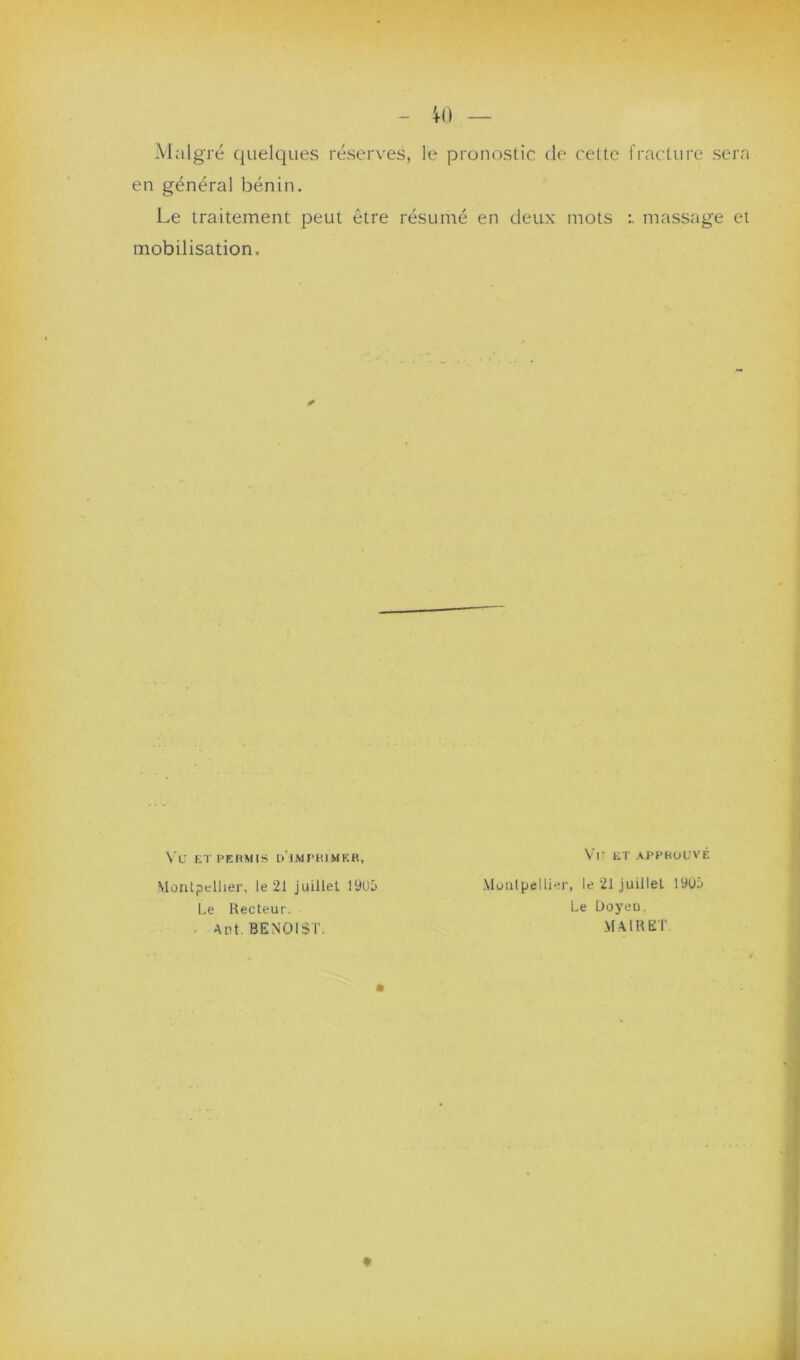Malgré quelques réserves, le pronostic de cette fracture sera en général bénin. Le traitement peut être résumé en deux mots massage et mobilisation. Va ET PERMIS d'imprimer, VtJ ET APPROUVÉ Montpellier, le 21 juillet 1905 Montpellier, le 21 juillet 19U!> Le Recteur. Le Üoyeu. Ant. BENOIST. M.AlRET.