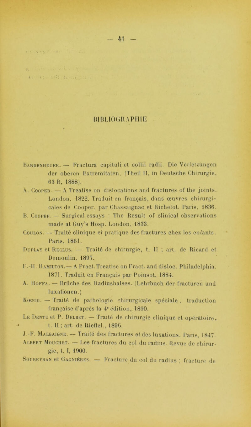 - \\ _ BIBLIOGRAPHIE Bardenheuer. — Fractura capituli et collii radii. Die Verletzungen der oberen Extremitaten. (Theil II, in Deutsche Chirurgie, 63 B, 1888). A. Cooper. — A Treatise on dislocations and fractures of the joints. London, 1822. Traduit en français, dans œuvres chirurgi- cales de Cooper, par Chassaignac et Bichelot. Paris. 1836. B. Cooper. — Surgical essays : The Kesult of clinical observations rnade at Guy’s Hosp. London, 1833. Coulon. — Traité clinique et pratique des fractures chez les enfants. Paris, 1861. Düplay et Reclus. — Traité de chirurgie, t. II ; art. de Ricard et Demoulin, 1897. F.-H. Hamilton.— A Pract. Treatise on Fract. and disloc. Philadelphia. 1871. Traduit en Français par Poinsot, 1884. A. Hoffa.— Bruche des Radiushalses. (Lehrbuch der fracturer) und luxationen.) Koknig. — Traité de pathologie chirurgicale spéciale , traduction française d’après la 4e édition, 1890. Le Dentu et P. Delbet. — Traité de chirurgie clinique et opératoire, t. II ; art. de Riefiel., 1896. J F. Malgaigne. — Traité des fractures et des luxations. Paris, 1847. Albert Mouchet. — Les fractures du col du radius. Revue de chirur- gie, t. I, 1900. Soubeyran et Gagnières. — Fracture du col du radius ; fracture de