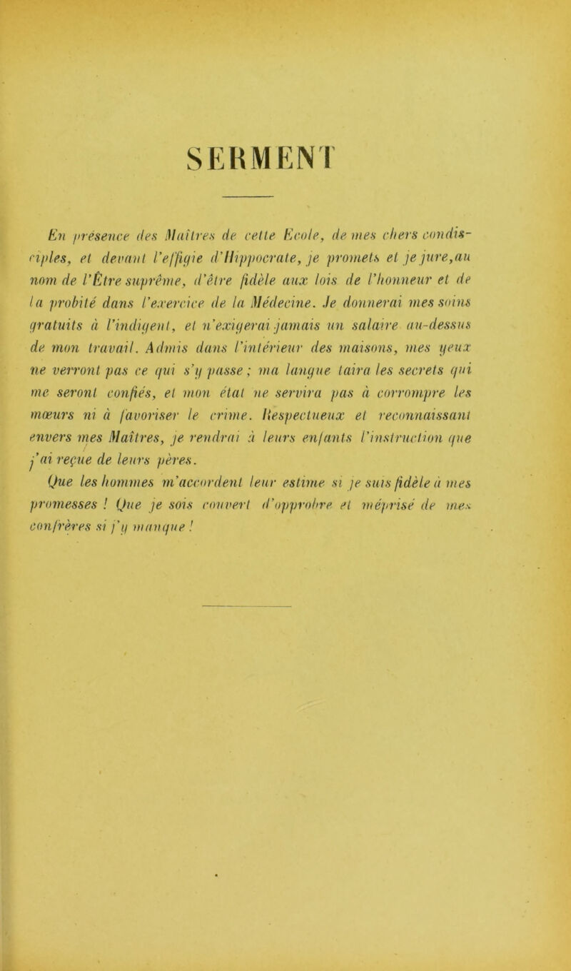 SERMEN1 En présence des Maîtres de cette Ecole, de mes chers condis- ciples, et devant l’effigie d’Hippocrate, je promets et je jure,au nom de l’Être suprême, d’être fidèle aux lois de l’honneur et de la probité dans l’exercice de la Médecine. Je donnerai mes soins gratuits à l’indigent, et n’exigerai jamais un salaire au-dessus de mon travail. Admis dans l’intérieur des maisons, mes yeux ne verront pas ce qui s’y passe ; ma langue taira les secrets qui me seront confiés, et mon état ne servira pas à corrompre les mœurs ni à favoriser le crime. Hespectueux et reconnaissant envers mes Maîtres, je rendrai à leurs enfants l'instruction que j’ai reçue de leurs pères. Que les hommes m’accordent leur estime si je suis fidèle à mes promesses ! Que je sois couvert d’opprobre et méprisé de me* confrères si j’y manque !