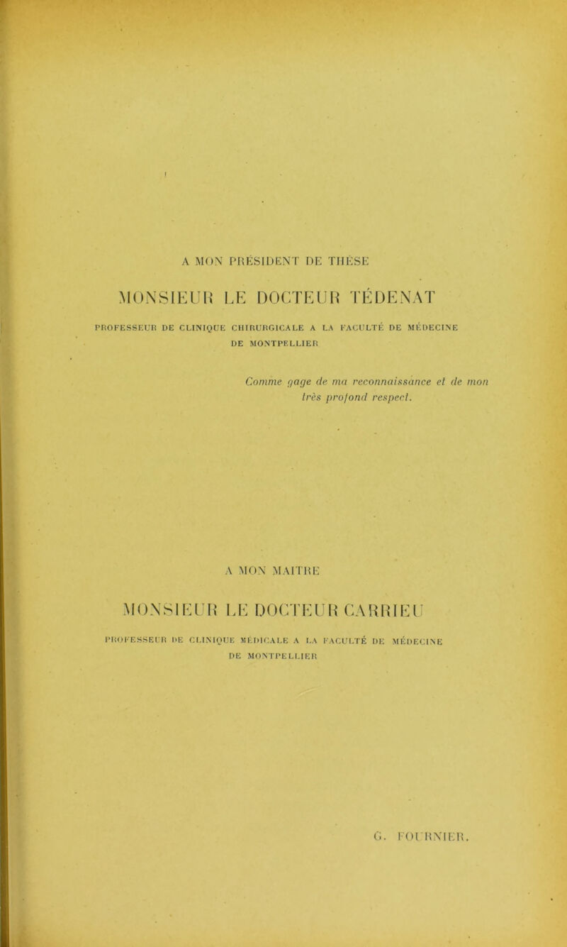 ! A MON PRÉSIDENT DE THÈSE MONSIEUR LE DOCTEUR TÉ DE NAT PROFESSEUR DE CLINIQUE CHIRURGICALE A LA FACULTÉ DE MÉDECINE DE MONTPELLIER Comme gage de ma reconnaissance et de mon très profond respect. A MON MAITRE MONSIEUR LE DOCTEUR CA R RI El PROFESSEUR DE CLINIQUE MÉDICALE A LA FACULTÉ DE MÉDECINE DE MONTPELLIER