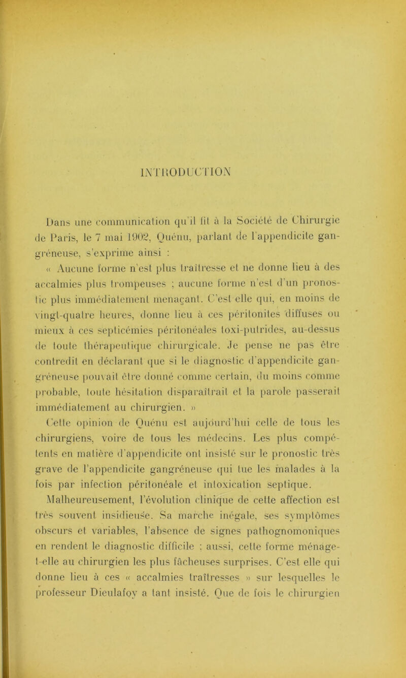 INTRODUCTION Dans une communication qu’il lit à la Société de Chirurgie de Paris, le 7 mai 1902, Ouénu, parlant de l'appendicite gan- gréneuse, s’exprime ainsi : « Aucune forme n est plus traîtresse et ne donne lieu à des accalmies plus trompeuses ; aucune forme n'est d’un pronos- tic plus immédiatement menaçant. C’est elle qui, en moins de vingt-quatre heures, donne lieu à ces péritonites diffuses ou mieux à ces septicémies péritonéales toxi-pulrides, au-dessus de toute thérapeutique chirurgicale. Je pense ne pas être contredit en déclarant que si le diagnostic d’appendicite gan- gréneuse pouvait être donné comme certain, du moins comme probable, toute hésitation disparaîtrait et la parole passerait immédiatement au chirurgien. » Cette opinion de Ouénu est aujourd'hui celle de tous les chirurgiens, voire de tous les médecins. Les plus compe- tents en matière d’appendicite ont insisté sur le pronostic très grave de l’appendicite gangréneuse qui lue les malades à la fois par infection péritonéale et intoxication septique. Malheureusement, l’évolution clinique de cette affection est très souvent insidieuse. Sa marche inégale, ses symptômes obscurs et variables, l’absence de signes pathognomoniques en rendent le diagnostic difficile : aussi, cette forme ménage- t-elle au chirurgien les plus fâcheuses surprises. C’est elle qui donne lieu à ces « accalmies traîtresses » sur lesquelles le professeur Dieulafov a tant insisté. One de fois le chirurgien