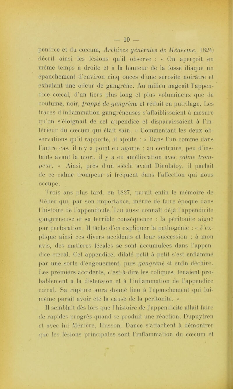 pendice et du cæcum, Archives générales de Médecine, 1824) décrit ainsi les lésions qu'il observe : « Un aperçoit en même temps à droite et à la hauteur de la fosse iliaque un épanchement d’environ cinq onces d’une sérosité noirâtre et exhalant une odeur de gangrène. Au milieu nageait l’appen- dice cœcal, d’un tiers plus long el plus volumineux que de coutume, noir, frappé de gangrène et réduit en pulrilage. J.es traces d’inflammation gangréneuses s’affaiblissaient à mesure qu’on s’éloignait de cet appendice et disparaissaient à l'in- térieur du cæcum qui était sain. » Commentant les deux ob- servations qu’il rapporte, il ajoute : « Dans l’un comme dans l’autre cas, il n’y a point eu agonie ; au contraire, peu d’ins- tants avant la mort, il y a eu amélioration avec calme Irom- peur. » Ainsi, près d’un siècle avant Dieulaloy, il parlait de ce calme trompeur si fréquent dans l’affection qui nous occupe. Trois ans plus tard, en 1827, paraît enfin le mémoire de .Métier qid, par son importance, mérite de faire époque dans I histoire de l’appendicite. Lui aussi connaît déjà l’appendicite gangréneuse et sa terrible conséquence : la péritonite aiguë par perforation. Il lâche d’en expliquer la pathogénie : « J’ex- plique ainsi ces divers accidents el leur succession : à mon avis, des matières fécales se sont accumulées dans l'appen- dice cœcal. Cet appendice, dilaté petit à petit s’est enflammé par une sorte d’engouement, puis gangrené et enfin déchiré. Les premiers accidents, c’est-à-dire les coliques, tenaient pro- bablement à la distension el à l’inflammation de l’appendice cœcal. Sa rupture aura donné lieu à l’épanchement qui lui- même paraît avoir été la cause de la péritonite. » Il semblait dès lors que l’histoire de l’appendicite allait faire de rapides progrès quand se produit une réaction. Dupuytren el avec lui Ménière. Ilusson. Dance s’attachent à démontrer que les lésions principales sont l’inflammation du cæcum et