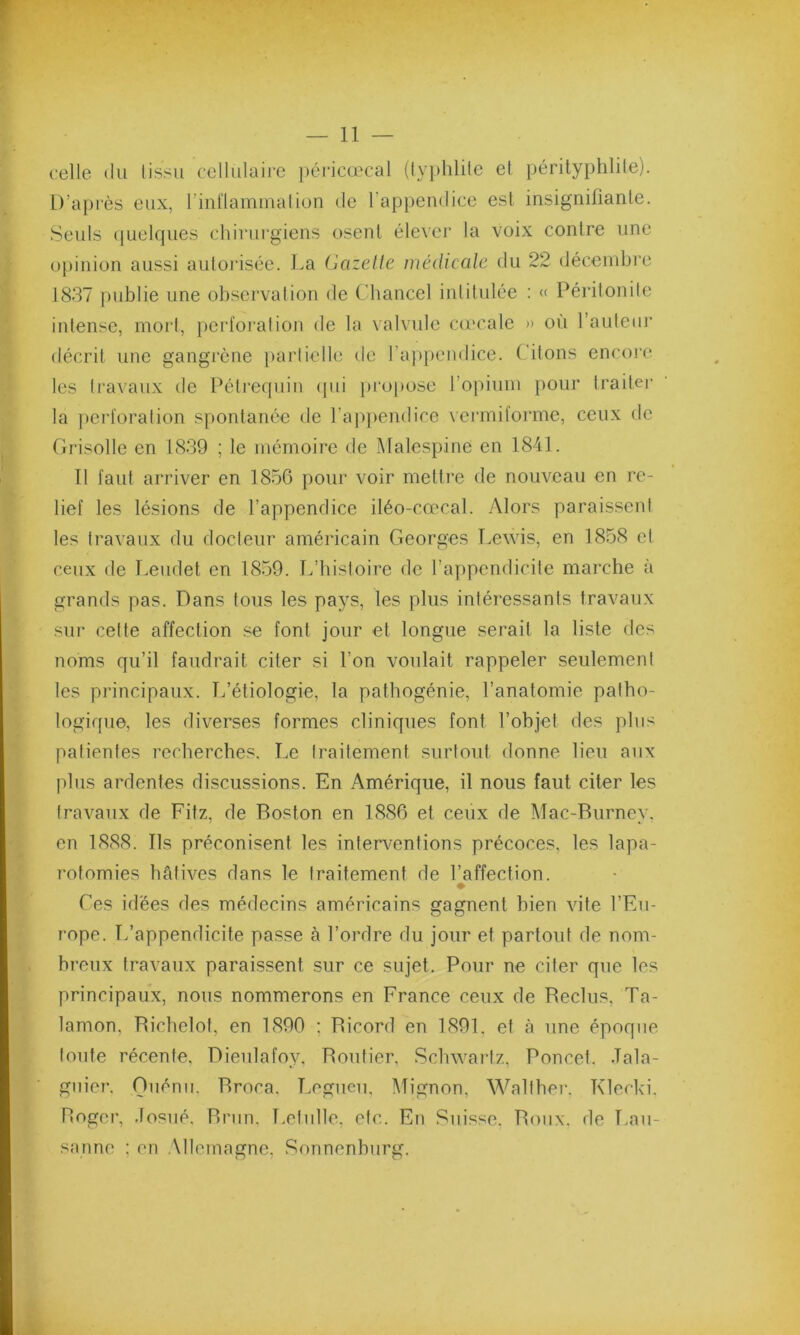 celle du tissu cellulaire péricœcal (typhlile et pérityphlite). D’après eux, l'inflammation de l’appendice est insignifiante. Seuls quelques chirurgiens osent élever la voix contre une opinion aussi autorisée. La Gazette médicale du 22 décembre 1837 publie une observation de Chancel intitulée : « Péritonite intense, mort, perforation de la valvule cœcale » où 1 auteur décrit une gangrène partielle de l'appendice. Citons encore les travaux de Pétrequin qui propose l’opium pour traiter la perforation spontanée de l’appendice vermiforme, ceux de Grisolle en 1839 ; le mémoire de Malespine en 1841. Il faut arriver en 1856 pour voir mettre de nouveau en re- lief les lésions de l’appendice iléo-cœcal. Alors paraissent les travaux du docteur américain Georges Lewis, en 1858 et ceux de Leudet en 1859. L’histoire de l’appendicite marche à grands pas. Dans tous les pays, les plus intéressants travaux sur cette affection se font jour et longue serait la liste des noms qu’il faudrait citer si l’on voulait rappeler seulement les principaux. T/étiologie, la pathogénie, l’anatomie patho- logique, les diverses formes cliniques font l’objet des plus patientes recherches. Le traitement surtout donne lieu aux plus ardentes discussions. En Amérique, il nous faut citer les travaux de Fitz, de Boston en 1886 et ceux de Mac-Burney. en 1888. Ils préconisent les interventions précoces, les lapa- rotomies hâtives dans le traitement de l’affection. * Ces idées des médecins américains gagnent bien vite l’Eu- rope. L’appendicite passe à l’ordre du jour et partout de nom- breux travaux paraissent sur ce sujet. Pour ne citer que les principaux, nous nommerons en France ceux de Beclus, Ta- lamon, Bichelot, en 1890 ; Bicord en 1891. et à une époque toute récente, Dieulafoy, Bouficr. Schwartz, Poncet. .Tala- guier. Ouénii, Broca, Legueu, Mignon, Walther. Klecki, Roger, .fosué, Brun. Letulle, etc. En Suisse. Roux, de Lau- sanne ; en Allemagne, Sonnenburg.