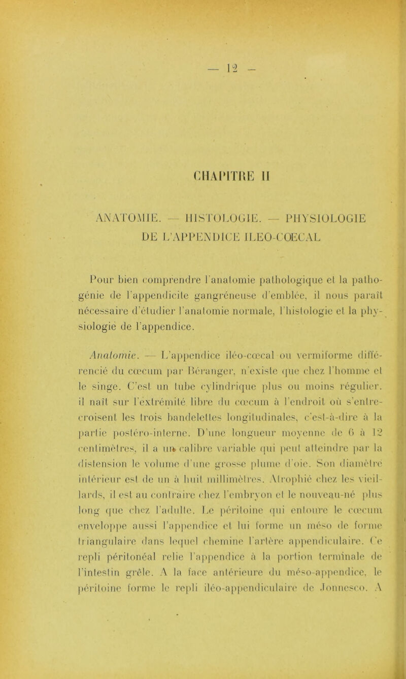 ANATOMIE. — HISTOLOGIE. — PHYSIOLOGIE DE L’APPENDICE ILEO-COECAL Pour bien comprendre l'anatomie pathologique et la patho- génie de l’appendicite gangréneuse d’emblée, il nous paraît nécessaire d’étudier l’anatomie normale, P Histologie el la phy- siologie de l’appendice. Anatomie. — L’appendice iléo-cœcal ou vermiforme diffé- rencié du cæcum par Réranger, n'existe que chez l'homme el le singe. C’est un tube cylindrique plus ou moins régulier, il naît sur l'extrémité libre du cæcum à l’endroit où s’enlre- croisent les trois bandelettes longitudinales, c’est-à-dire à la partie postéro-interne. D’une longueur moyenne de 0 à 12 centimètres, il a ni* calibre variable qui peut atteindre par la distension le volume d une grosse plume d’oie. Son diamètre intérieur est de un à huit millimètres. Atrophié chez les v ieil- lards, il est au contraire chez l’embryon el le nouveau-né plus long <pie chez l’adulte. Le péritoine qui entoure le cæcum enveloppe aussi l’appendice cl lui forme un méso de forme triangulaire dans lequel chemine l’artère appendiculaire. Ce repli péritonéal relie l’appendice à la portion terminale de l’intestin grêle. A la face antérieure du méso-appendice, le péritoine forme le repli iléo-app'endiculaire de .lonncsco. A