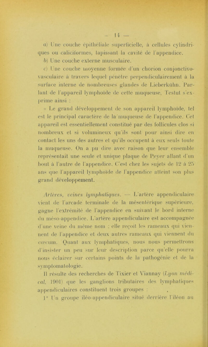 a) Une couche épithéliale superficielle, à cellules cylindri- ques ou caliciformes, tapissant la cavité de l'appendice. b) Une couche externe musculaire. c) Une couche moyenne formée d’un chorion conjonctivo- vasculaire à travers lequel pénètre perpendiculairement à la surface interne de nombreuses glandes de Lieherkühn. Par- lant de l'appareil lymphoïde de cette muqueuse, Testut s'ex- prime ainsi : « Le grand développement de son appareil lymphoïde, tel est le principal caractère de la muqueuse de l’appendice. Cet appareil est essentiellement constitué par des follicules clos si nombreux et si volumineux qu'ils sont pour ainsi dire en contact les uns des autres et qu’ils occupent à eux seuls toute la muqueuse. On a pu dire avec raison que leur ensemble représentait une seule et unique plaque de P.eyer allant d’un bout à l’autre de l’appendice. C’est chez les sujets de 12 à 25 ans <pie l’appareil lymphoïde de l'appendice atteint son plus grand développement. Artères, veines lymphatiques. — L'artère appendiculaire vient de l’arcade terminale de la mésentérique supérieure, gagne l’extrémité de l’appendice en suivant le bord interne du méso-appendice. L'artère appendiculaire est accompagnée d’une veine du même nom : elle reçoit les rameaux qui vien- nent de l’appendice et deux autres rameaux qui viennent du cæcum. Quant aux lymphatiques, nous nous permettrons d'insister un peu sur leur description parce qu’elle pourra nous éclairer sur certains points de la pathogénie et de la symptomatologie. Il résulte des recherches de Tixier et Viannay {Lyon médi- cal, 1001) (pie les ganglions tributaires des lymphatiques appendiculaires constituent trois groupes : 1° Un groupe iléo-appendiculaire situé derrière l'iléon au