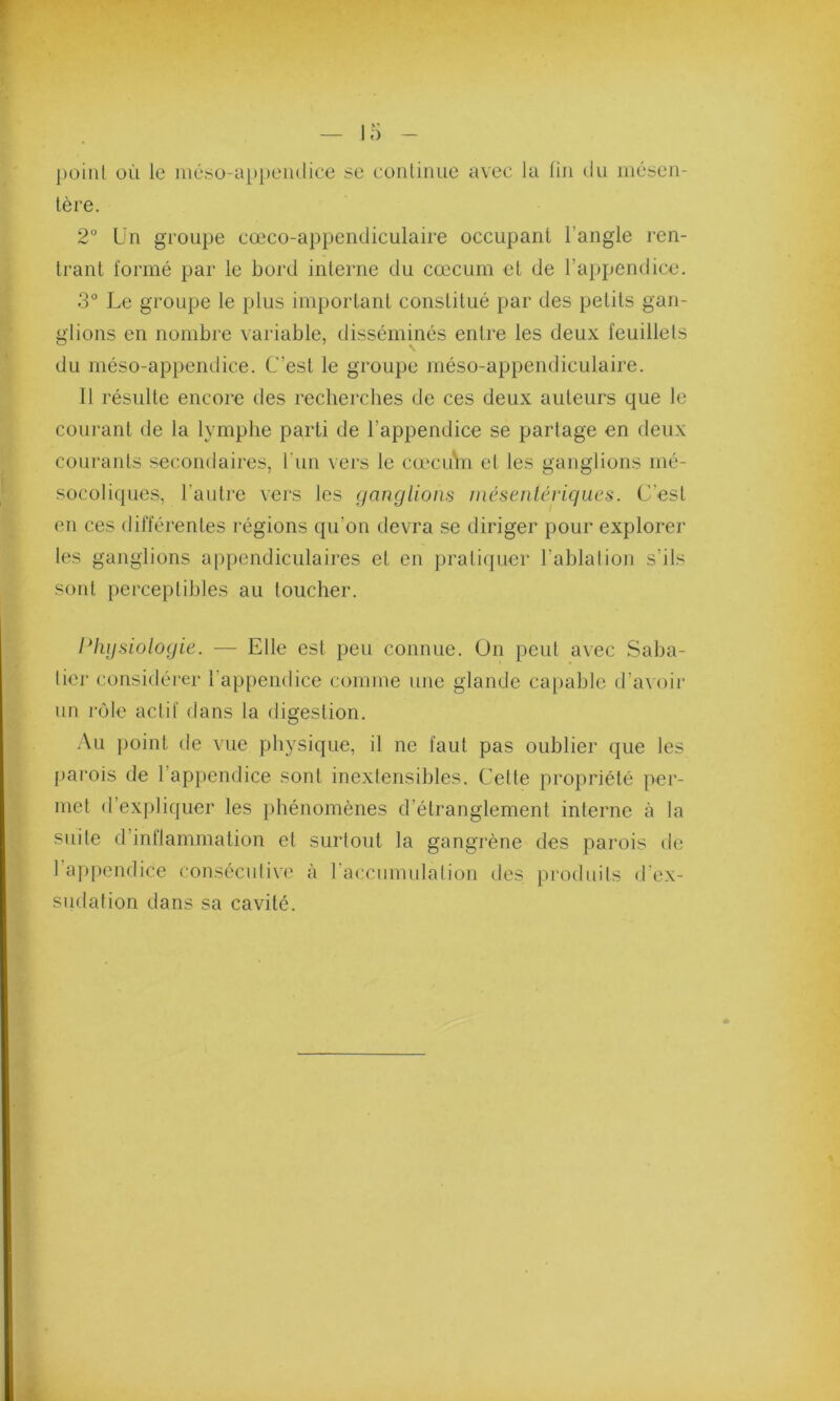 point oii le méso-appendice se continue avec la fin du mésen- tère. 2° Un groupe eœco-appendiculaire occupant l'angle ren- trant formé par le bord interne du cæcum et de l’appendice. 3° Le groupe le plus important constitué par des petits gan- glions en nombre variable, disséminés entre les deux feuillets du méso-appendice. C’est le groupe méso-appendiculaire. Il résulte encore des recherches de ces deux auteurs que le courant de la lymphe parti de l’appendice se partage en deux courants secondaires, l un vers le cæcum et les ganglions mé- socoliques, l’autre vers les ganglions mésentériques. C’est en ces différentes régions qu'on devra se diriger pour explorer les ganglions appendiculaires et en pratiquer l’ablation s’ils sont perceptibles au toucher. Physiologie. — Elle est peu connue. On peut avec Saba- tier considérer l'appendice comme une glande capable d’avoir un rôle actif dans la digestion. Au point de vue physique, il ne faut pas oublier que les parois de 1 appendice sont inextensibles. Celte propriété per- met d’expliquer les phénomènes d’étranglement interne à la suite d’inflammation et surtout la gangrène des parois de 1 appendice consécutive à 1 accumulation des produits d ex- sudation dans sa cavité.