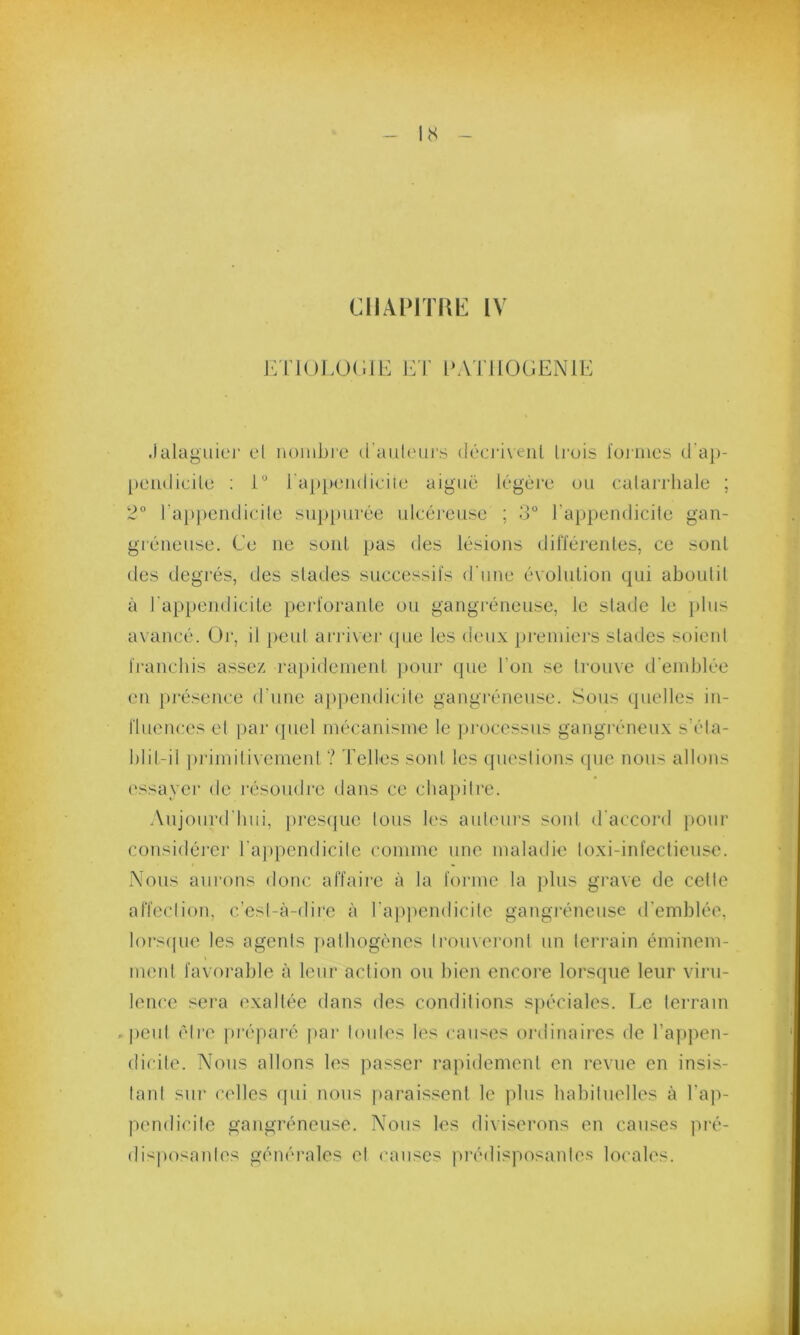 CHAPITRE IV ETIOLOGIE ET PATHOGENIE Jalaguier el nombre d'auteurs décrivent trois formes d'ap- peiulicile : 1° l'appendicite aiguë légère ou catarrhale ; 2° l’appendicite suppurée ulcéreuse ; 3° l’appendicite gan- gréneuse. Ce ne sont pas des lésions différentes, ce sont des degrés, des stades successifs d'une évolution qui aboutit à l’appendicite perforante ou gangréneuse, le stade le plus avancé. Or, il peut arriver que les deux premiers stades soient franchis assez rapidement pour que l’on se trouve d'emblée en présence d une appendicite gangréneuse. Sous quelles in- fluences et par quel mécanisme le processus gangréneux s’éla- blif-il primitivement ? Telles sont les questions que nous allons essayer de résoudre dans ce chapitre. Aujourd'hui, presque tous les auteurs sont d'accord pour considérer l’appendicite comme une maladie toxi-infectieuse. Nous aurons donc affaire à la forme la plus grave de cette affection, c’est-à-dire à l’appendicite gangréneuse d’emblée, lorsque les agenls pathogènes trouveront un terrain éminem- ment favorable à leur action ou bien encore lorsque leur viru- lence sera exaltée dans des conditions spéciales. Le terrain . peut êlro préparé par toutes les causes ordinaires de l’appen- dicite. Nous allons les passer rapidement en revue en insis- tant sur celles qui nous paraissent le plus habituelles à l'ap- pendicite gangréneuse. Nous les diviserons en causes pré- disposantes générales et causes prédisposantes locales.