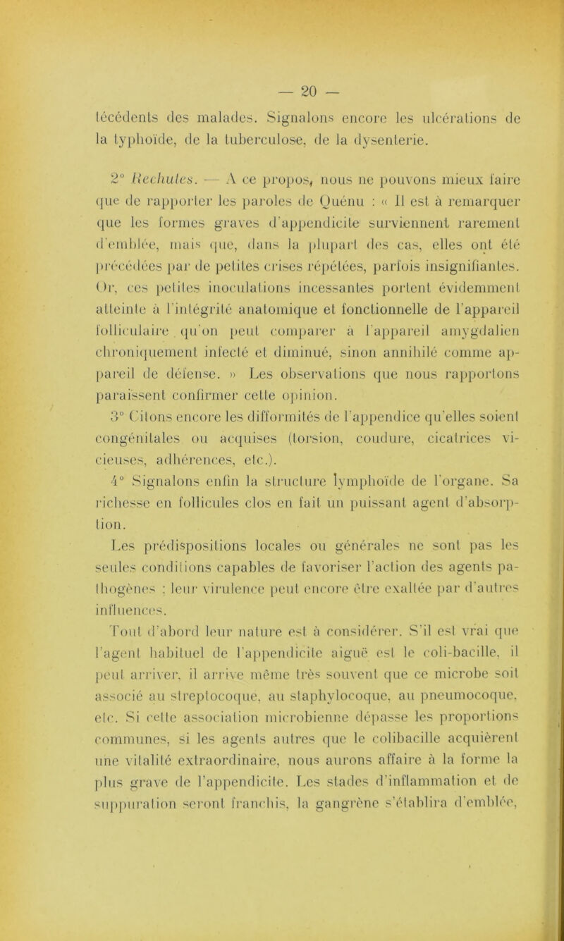 técédents des malades. Signalons encore les ulcérations de la typhoïde, de la tuberculose, de la dysenterie. 2° Rechutes. -— A ce propos, nous ne pouvons mieux faire que de rapporter les paroles de Ouénu : « 11 est à remarquer que les formes graves d'appendicite surviennent rarement d'emblée, mais que, dans la plupart des cas, elles ont été précédées par de petites crises répétées, parfois insignifiantes. Or, ces petites inoculations incessantes portent évidemment atteinte à l’intégrité anatomique et fonctionnelle de l’appareil folliculaire qu’on peut comparer à l'appareil amygdalien chroniquement infecté et diminué, sinon annihilé comme ap- pareil de défense. » Les observations que nous rapportons paraissent confirmer cette opinion. 3° Citons encore les difformités de l’appendice qu elles soient congénitales ou acquises (torsion, coudure, cicatrices vi- cieuses, adhérences, etc.). 4° Signalons enfin la structure lymphoïde de l'organe. Sa richesse en follicules clos en fait un puissant agent d’absorp- tion. Les prédispositions locales ou générales ne sont pas les seules conditions capables de favoriser faction des agents pa- thogènes : leur virulence peut encore être exaltée par d’autres influences. Tout d’abord leur nature est à considérer. S’il est vrai que l’agent habituel de l’appendicite aiguë est le coli-bacille, il peut arriver, il arrive même très souvent que ce microbe soit associé au streptocoque, au staphylocoque, au pneumocoque, etc. Si celte association microbienne dépasse les proportions communes, si les agents autres que le colibacille acquièrent une vitalité extraordinaire, nous aurons affaire à la forme la plus grave de l’appendicite. Les stades d’inflammation et de suppuration seront franchis, la gangrène s’établira d’emblée,