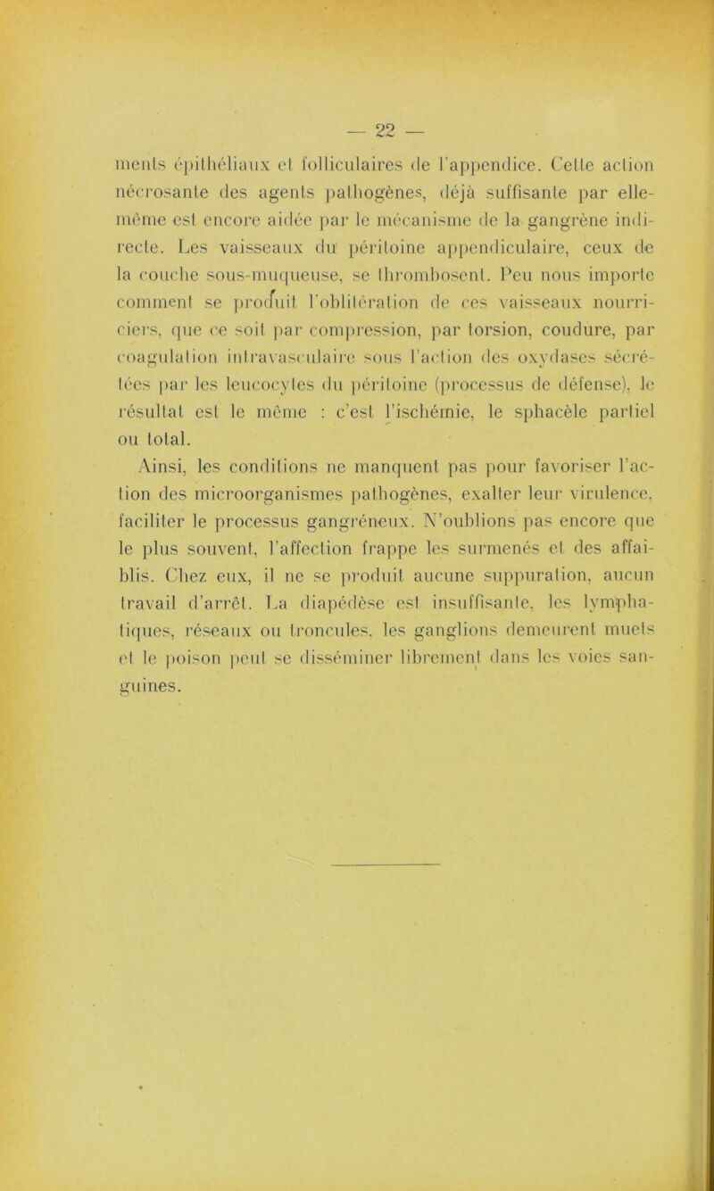 ments épithéliaux el folliculaires de l’appendice. Celte action nécrosante des agents pathogènes, déjà suffisante par elle- même est encore aidée par le mécanisme de la gangrène indi- recte. Les vaisseaux du péritoine appendiculaire, ceux de la couche sous-muqueuse, se Ihrombosent. Peu nous importe comment se produit l'oblitération de ces vaisseaux nourri- ciers, que ce soit par compression, par torsion, coudure, par coagulation intravasculaire sous l’action des oxydases sécré- tées par les leucocytes du péritoine (processus de défense), le résultat est le môme : c’est l’ischémie, le sphacèle partiel ou total. Ainsi, les conditions ne manquent pas pour favoriser l’ac- tion des microorganismes pathogènes, exalter leur virulence, faciliter le processus gangréneux. N’oublions pas encore que le plus souvent, l’affection frappe les surmenés et des affai- blis. Chez eux, il ne se produit aucune suppuration, aucun travail d’arrêt. La diapédèse est insuffisante, les lympha- tiques, réseaux ou troncules, les ganglions demeurent muets et le poison peut se disséminer librement dans les voies san- guines.