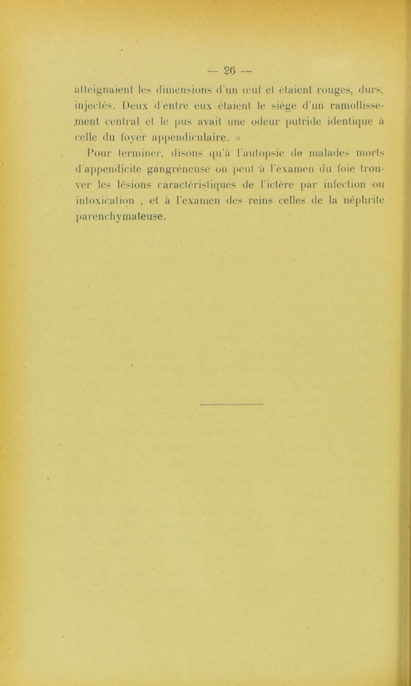 atteignaient les dimensions d'un œuf et étaient rouges, durs, injectés. Deux d’entre eux étaient le siège d'un ramollisse- .ment central et le pus avait une odeur putride identique à celle du foyer appendiculaire. » Pour terminer, disons qu’à l'autopsie do malades morts d’appendicite gangréneuse on peut à l’examen du foie trou- ver les lésions caractéristiques de l’ictère par infection ou intoxication , et à l’examen des reins celles de la néphrite parenchymateuse. /