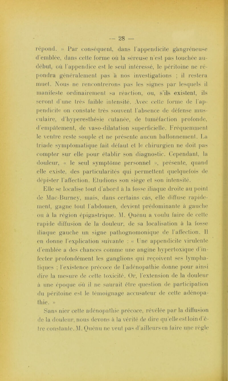 répond. » Par conséquent, dans l'appendicite gangréneuse d'emblée, dans celle forme où la séreuse n’est pas touchée au- début, où l'appendice est Je seul intéressé, le péritoine ne ré- pondra généralement pas à nos investigations ; il restera muet. Nous ne rencontrerons pas les signes par lesquels il manifeste ordinairement sa réaction, ou, s’ils existent, ils seront d'une très faible intensité. Avec cette forme de l’ap- pendicite on constate très souvent l'absence de défense mus- culaire, d’hyperesthésie cutanée, de tuméfaction profonde, d’empâtement, de vaso-dilatation superficielle. Fréquemment le ventre reste souple et ne présente aucun ballonnement. La triade symptomatique fait défaut et le chirurgien ne doit pas compter sur elle pour établir son diagnostic. Cependant, la douleur, « le seul symptôme personnel », présente, quand elle existe, des particularités qui permettent quelquefois de dépister l’affection. Etudions son siège cl son intensité. Elle se localise tout d’abord à la fosse iliaque droite au point de Mac-Burney, mais, dans certains cas, elle diffuse rapide- ment, gagne tout l’abdomen, devient prédominante à gauche ou à la région épigastrique. M. Quénu a voulu faire de cette rapide diffusion de la douleur, de sa localisation à la fosse iliaque gauche un signe pathognomonique de l'affection. 11 en donne l’explication suivante : « l ne appendicite virulente d’emblée a des chances comme une angine hypertoxique d in- fecter profondément les ganglions qui reçoivent ses lympha- tiques ; l’existence précoce de l'adénopathie donne pour ainsi dire la mesure de celle toxicité. Or, 1 extension de la douleur à une époque où il ne salirait être question de participation du péritoine est le témoignage accusateur de celte adénopa- thie. » Sans nier celle adénopathie précoce, révélée par la diffusion • le la douleur, nous devons à la vérité de dire qu’elle est loin d’ê- tre constante. M. Ouénu ne veut pas d’ailleurs en faire une règle