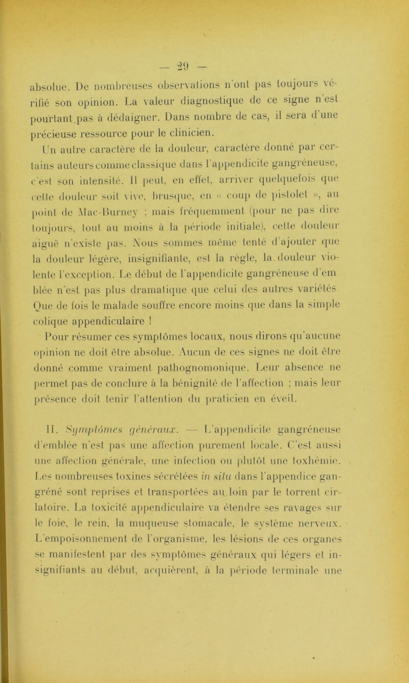 absolue. De nombreuses observations il ont pas toujours \é- rifié son opinion. La valeur diagnostique de ce signe n’est pourtant.pas à dédaigner. Dans nombre de cas, il sera d'une précieuse ressource pour le clinicien. Un autre caractère de la douleur, caractère donné par cer- tains auteurs comme classique dans I appendicite gangréneuse, c'est son intensité. Il peut, en effet, arriver quelquefois que celle douleur soit vivo, brusque, en « coup de pistolet », au point de Mac-Burney ; mais fréquemment (pour ne pas dire toujours, tout au moins à la période initiale), cette douleur aiguë n existe pas. Nous sommes même tenté d ajouter que la douleur légère, insignifiante, est la règle, la douleur vio- lente l'exception. Le début de l’appendicite gangréneuse d em Idée n'est pas plus dramatique (pie celui des autres variétés Que de fois le malade souffre encore moins que dans la simple colique appendiculaire ! Pour résumer ces symptômes locaux, nous dirons qu’aucune opinion ne doit être absolue. Aucun de ces signes ne doit être donné comme vraiment pathognomonique. Leur absence ne permet pas de conclure à la bénignité de l'affection : mais leur présence doit tenir l’attention du praticien en éveil. II. Symptômes généraux. — L'appendicite gangréneuse d'emblée n'est pas une affection purement locale, (est aussi une affection générale, une infection ou plutôt une toxhémie. Les nombreuses toxines sécrétées in situ dans l’appendice gan- gréné sont reprises et transportées au loin par le torrent cir- latoire. La toxicité appendiculaire va étendre ses ravages sur le foie, le rein, la muqueuse stomacale, le système nerveux. L’empoisonnement de l’organisme, les lésions de ces organes se manifestent par des symptômes généraux qui légers et in- signifiants au début, acquièrent, à la période terminale une