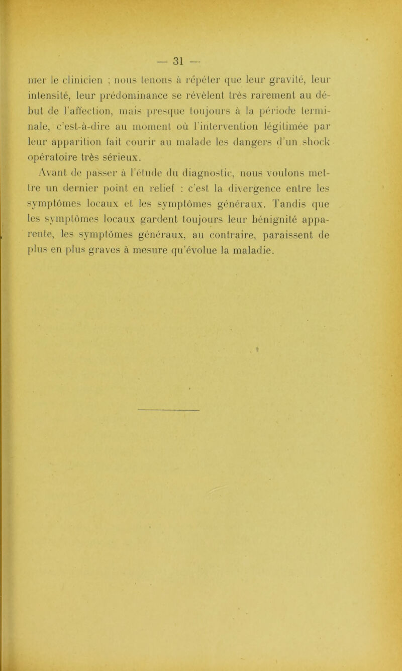 mer le clinicien ; nous tenons à répéter que leur gravité, leur intensité, leur prédominance se révèlent très rarement au dé- but de l’affection, mais presque toujours à la période termi- nale, c’est-à-dire au moment où I intervention légitimée par leur apparition fait courir au malade les dangers d’un sliock opératoire très sérieux. Avant de passer à l’élude du diagnostic, nous voulons met- tre un dernier point en relief : c’est la divergence entre les symptômes locaux et les symptômes généraux. Tandis que les symptômes locaux gardent toujours leur bénignité appa- rente, les symptômes généraux, au contraire, paraissent, de plus en plus graves à mesure qu’évolue la maladie.