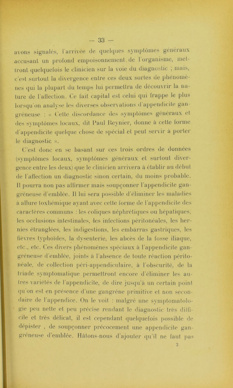 avons signalés, l'arrivée de quelques symptômes généraux accusant un profond empoisonnement de 1 organisme, met- tront quelquefois le clinicien sur la voie du diagnostic ; mais, c’est surtout la divergence entre ces deux sortes de phénomè- nes qui la plupart du temps lui permettra de découvrir la na- ture de l’affection. Ce fait capital est celui qui frappe le plus lorsqu'on analyse les diverses observations d appendicite gan- gréneuse : « ( elle discordance des symptômes généraux et des symptômes locaux, dit Paul Reynier, donne à cette forme d appendicite quelque chose de spécial et peut servir à porter le diagnostic ». C'est donc en se basant sur ces trois ordres de données (symptômes locaux, symptômes généraux et surtout diver- gence entre les deux) (pie le clinicien arrivera à établir au début de l'affection un diagnostic sinon certain, du moins probable. Il pourra non pas affirmer mais soupçonner l’appendicite gan- gréneuse d'emblée. Il lui sera possible d’éliminer les maladies à allure toxhémique ayant avec celte forme de l’appendicite des caractères communs : les coliques néphrétiques ou hépatiques, les occlusions intestinales, les infections péritonéales, les her- nies étranglées, les indigestions, les embarras gastriques, les fièvres typhoïdes, la dysenterie, les abcès de la fosse iliaque, etc., etc. Ces divers phénomènes spéciaux à l’appendicite gan- gréneuse d’emblée, joints à l’absence de toute réaction périto- néale. de collection péri-appendiculaire, à l'obscurité, de la triade symptomatique permettront encore d'éliminer les au- tres variétés de l’appendicite, de dire jusqu'à un certain point qu on est en présence d'une gangrène primitive et non secon- daire de 1 appendice. On le voit : malgré une symptomatolo- gie peu nette et peu précise rendant le diagnostic très diffi- cile et très délicat, il est cependant quelquefois possible de dépister , de soupçonner précocement une appendicite gan- greneuse d emblée. Hâtons-nous d’ajouter qu’il ne faut pas 3