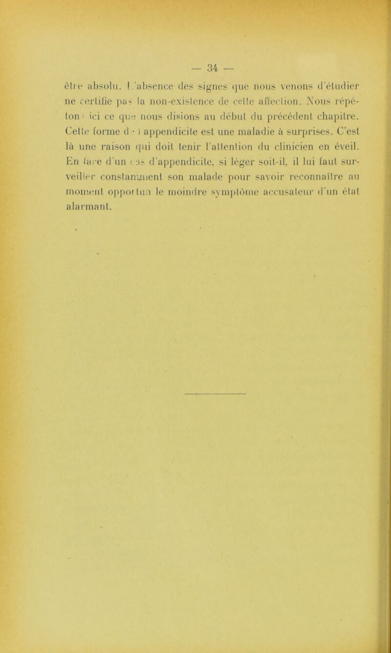 êti e absolu. ! absence des signes que nous venons d’étudier ne certifie pa- la non-existence de cette affection. Nous répé- ton ; ici ce que nous disions au début du précédent chapitre. Cette forme d • i appendicite est une maladie à surprises. C’est là une raison qui doit tenir l’attention du clinicien en éveil. En face d'un cas d’appendicite, si léger soit-il, il lui iaul sur- veiller constamment son malade pour savoir reconnaître au moment oppoitun le moindre symptôme accusateur d’un étal alarmant.