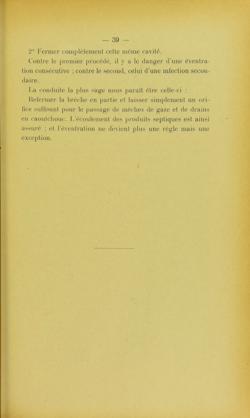 2° Fermer complètement celle même cavité. Contre le premier procédé, il y a le danger d’une éventra- tion consécutive ; contre le second, celui d’une infection secon- daire. La conduite la plus sage nous paraît être celle-ci : Refermer la brèche en partie et laisser simplement un ori- fice suffisant pour le passage de mèches de gaze el de drains en caoutchouc. L’écoulement des produits septiques est ainsi assuré ; et l’éventration ne devient plus une règle mais une exception. /