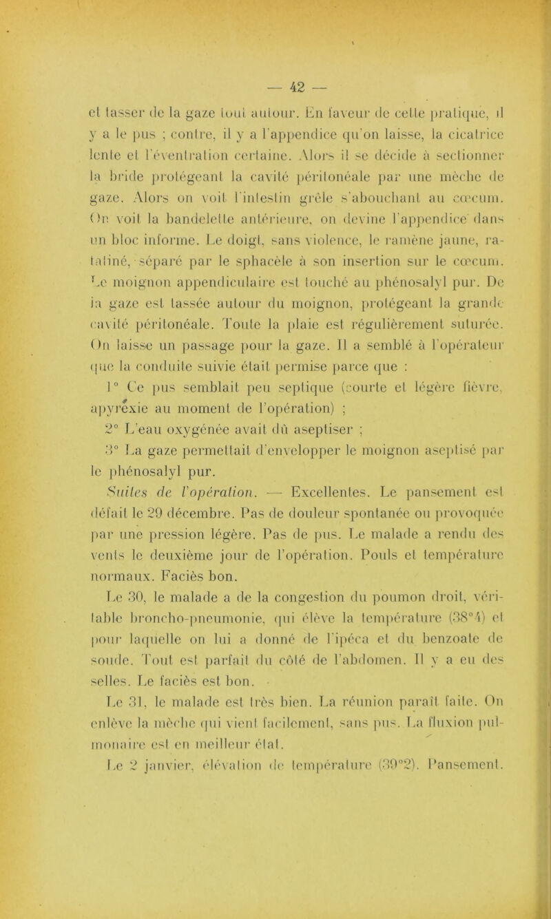 et tasser de la gaze tout autour. En laveur de celle pratiqué, d y a le pus ; contre, il y a l’appendice qu’on laisse, la cicatrice lente et l'éventration certaine. Alors il se décide à sectionner la bride protégeant la cavité péritonéale par une mèche de gaze. Alors on voit l’intestin grêle s'abouchant au cæcum. On voit la bandelette antérieure, on devine l’appendice dans un bloc informe. Le doigt, sans violence, le ramène jaune, ra- tatiné, séparé par le spbacèle à son insertion sur le cæcum. Le moignon appendiculaire est touché au phénosalyl pur. De ia gaze est lassée autour du moignon, protégeant la grande cavité péritonéale. Toute la plaie est régulièrement suturée. On laisse un passage pour la gaze. Il a semblé à l’opérateur que la conduite suivie était permise parce que : 1° Ce pus semblait peu septique (courte et légère fièvre, apyrexie au moment de l’opération) ; 2° L’eau oxygénée avait dû aseptiser ; 3° La gaze permettait d'envelopper le moignon aseptisé par le phénosalyl pur. Suites de Y opération. -— Excellentes. Le pansement est défait le 29 décembre. Pas de douleur spontanée ou provoquée par une pression légère. Pas de pus. Le malade a rendu des vents le deuxième jour de l’opération. Pouls cl température normaux. Faciès bon. Le 30, le malade a de la congestion du poumon droit, véri- table broncho-pneumonie, qui élève la température (38°4) cl pour laquelle on lui a donné de l'ipéca et du benzoate de soude. Tout est parfait du côté de l’abdomen. Il y a eu des selles. Le faciès est bon. Le 31, le malade est très bien. La réunion paraît faite. On enlève la mèche qui vient facilement, sans pus. La fluxion put- moindre est en meilleur état. Le 2 janvier, élévation de température (39°2). Pansement.