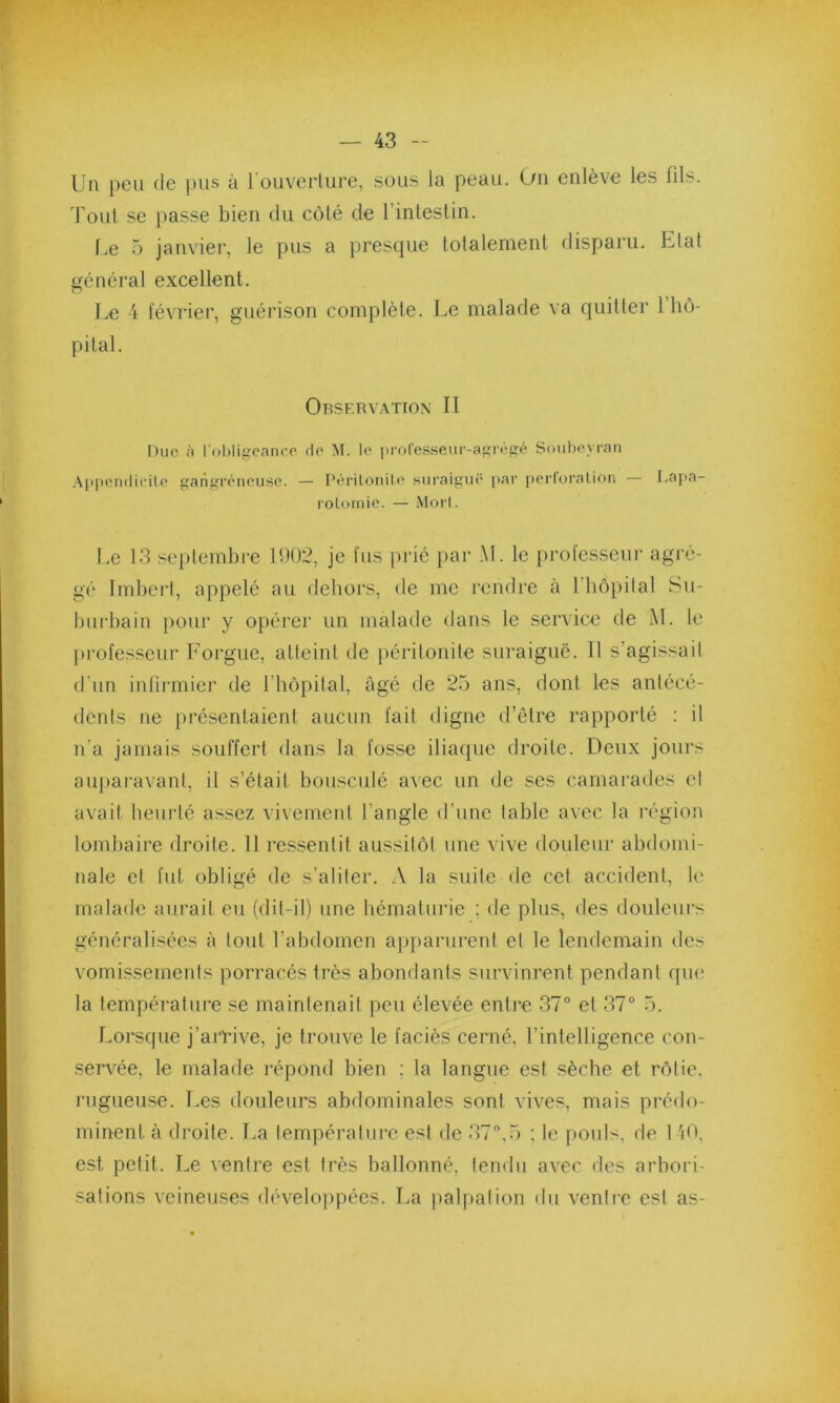 Un peu de pus à l'ouverture, sous la peau. On enlève les fils. Tout se passe bien du côté de 1 intestin. Le 5 janvier, le pus a presque totalement disparu. Etat général excellent. Le 4 février, guérison complète. Le malade va quitter 1 hô- pital. Observation II Due à l'obligeance rie M. le professeur-agrégé Soubeyran Appendicite gangréneuse. — Péritonite suraiguë par perforation — Lapa- rotomie. — Mort. Le 13 septembre 11)02, je fus prié par AL le professeur agré- gé Imbert, appelé au dehors, de me rendre à l’hopifal Su- burbain pour y opérer un malade dans le service de M. le professeur Forgue, atteint de péritonite suraiguë. Il s'agissait d’un infirmier de l’hôpital, âgé de 25 ans, dont les antécé- dents ne présentaient aucun fait digne d’être rapporté : il n'a jamais souffert dans la fosse iliaque droite. Deux jours auparavant, il s’était bousculé avec un de ses camarades et avait heurté assez vivement l’angle d’une table avec la région lombaire droite. 11 ressentit aussitôt une vive douleur abdomi- nale et fut obligé de s'aliter. A la suite de cet accident, le malade aurait eu (dit-il) une hématurie ; de plus, des douleurs généralisées à tout l’abdomen apparurent et le lendemain des vomissements porracés très abondants survinrent pendant que la température se maintenait peu élevée entre 37° et 37° 5. Lorsque j’arrive, je trouve le faciès cerné, l’intelligence con- servée, le malade répond bien ; la langue est sèche et rôtie, rugueuse. Les douleurs abdominales sont vives, mais prédo- minent. à droite. La température est de 37°,5 : le pouls, de 1 40, est petit. Le ventre est très ballonné, tendu avec des arbori- sations veineuses développées. La palpation du ventre est as-