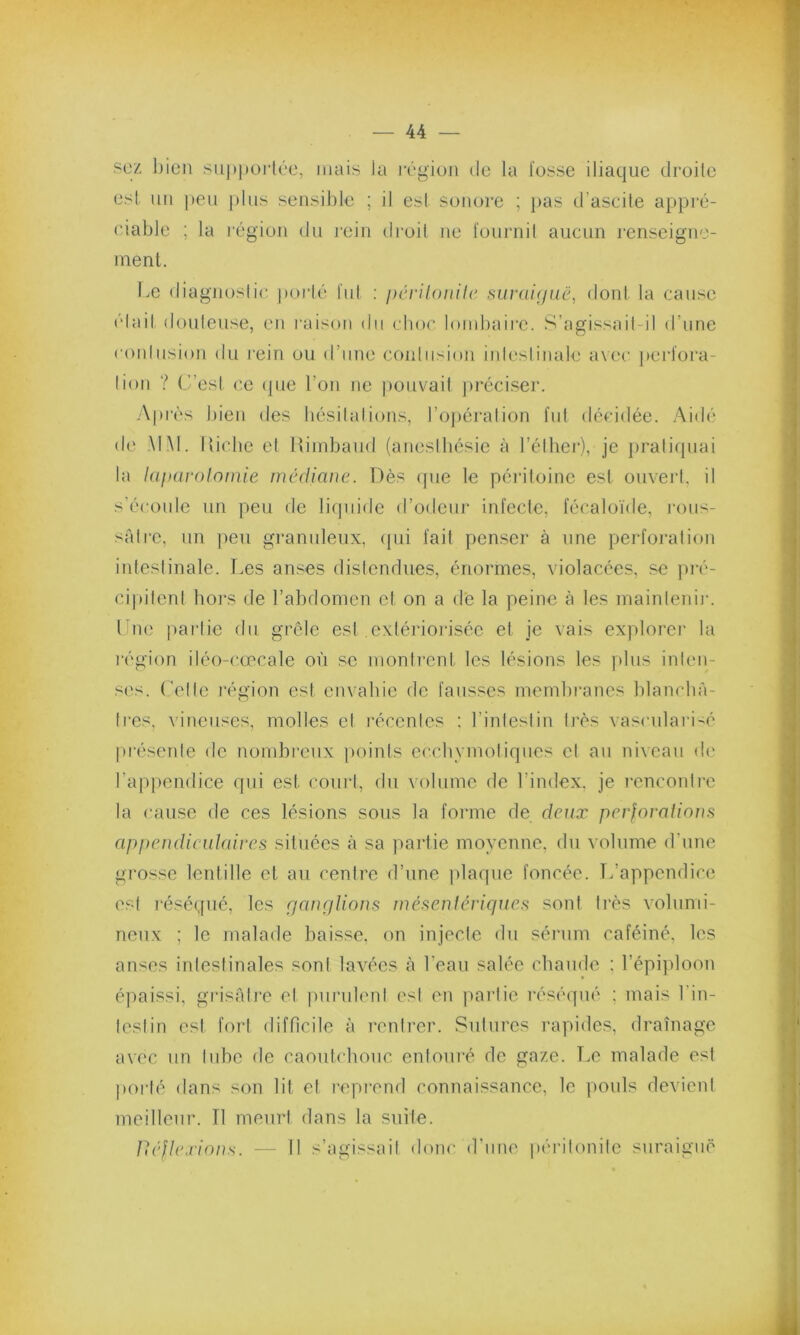 sez bien supportée, mais la région de la fosse iliaque droite est un peu plus sensible ; il est sonore ; pas d’ascite appré- ciable ; la région du rein droit ne fournil aucun renseigne- ment. Le diagnostic porté fut : péritonite suraiguë, dont la cause était douteuse, en raison du choc lombaire. S’agissait-il d’une contusion du rein ou d’une contusion intestinale avec perfora- tion ? C’est ce que l’on ne pouvait préciser. Après bien des hésitations, l’opération fut décidée. Aidé de MM. Riche et Rimbaud (anesthésie à l’éther), je pratiquai la laparotomie médiane. Dès que le péritoine est ouvert, il s’écoule un peu de liquide d’odeur infecte, fécaloïde, rous- sâtre, un peu granuleux, qui fait penser à une perforation intestinale. T.es anses distendues, énormes, violacées, se pré- cipitent hors de l’abdomen cl on a de la peine à les maintenir. I ne partie du grêle est extériorisée et je vais explorer la région iléo-cœcale où se montrent les lésions les plus inten- ses. Celte région est envahie de fausses membranes blanchâ- tres, vineuses, molles cl récentes : l’intestin très vascularisé présente de nombreux points ecchvmotiques cl au niveau de l’appendice qui est court, du volume de l’index, je rencontre la cause de ces lésions sous la forme de deux perforations appendiculaires situées à sa partie moyenne, du volume d’une grosse lentille et au centre d’une plaque foncée. L’appendice est réséqué, les ganglions mésentériques sont très volumi- neux ; le malade baisse, on injecte du sérum caféiné, les anses intestinales sont lavées à l’eau salée chaude : l’épiploon épaissi, grisâtre et purulent est en partie réséqué : mais l'in- testin est fort difficile à rentrer. Sutures rapides, drainage avec un tube de caoutchouc entouré de gaze. Le malade est porté dans son lit et reprend connaissance, le pouls devient meilleur. Il meurt dans la suite. Uéftexions. — Il s’agissait donc d'une péritonite suraiguë