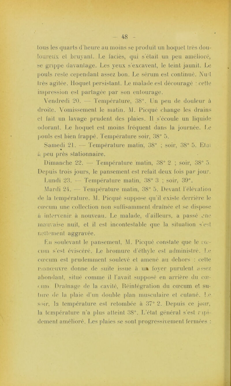 tous les quarts d'heure au moins se produit, un hoquet très dou- loureux et bruyant. Le l'aciès, qui s'était un peu amélioré, se grippe davantage. Les yeux s’excavent, le teint jaunit. Le pouls resle cependant assez bon. Le sérum est continué. Nud très agitée. Hoquet persistant. Le malade est découragé : celle impression est partagée par son entourage. Vendredi 20. — Température, 38°. Un peu de douleur à droite. Vomissement le matin. AL Picqué change les drains et fait un lavage prudent des plaies. 11 s’écoule un liquide odorant. Le hoquet est moins fréquent dans la journée. Le pouls est bien frappé. Température soir, 38° 5. Samedi 21. — Température matin, 38° ; soir, 38° 5. Liai % à peu près stationnaire. Dimanche 22. — Température matin, 38° 2 ; soir, 38° o. Depuis trois jours, le pansement est refait deux fois par jour. Lundi 23. — Température matin, 38° 3 ; soir, 39°. Mardi 24. — Température matin, 38° 5. Devant l’élévation de la température. AL Picqué suppose qu’il existe derrière le cæcum une collection non suffisamment drainée et se dispose à intervenir, à nouveau. Le malade, d'ailleurs, a passé une mauvaise nuit, et il est incontestable que la situation s’est nettement aggravée. Eu soulevant le pansement, AL Picqué constate que le cæ- cum s’est éviscéré. Le bromure d’éthyle est administré. Le cæcum est prudemment soulevé et amené au dehors : cette manœuvre donne de suite issue à u» foyer purulent assez abondant, situé comme il l’avait supposé en arrière du cœ- < uni Drainage de la cavité, Réintégration du cæcum et su- ture de la plaie d’un double plan musculaire et cutané. Le soir, la température est retombée à 37° 2. Depuis ce jour, la température n’a plus atteint 38°. L’état général s’est rapi- dement amélioré. Les plaies se sont progressivement fermées :