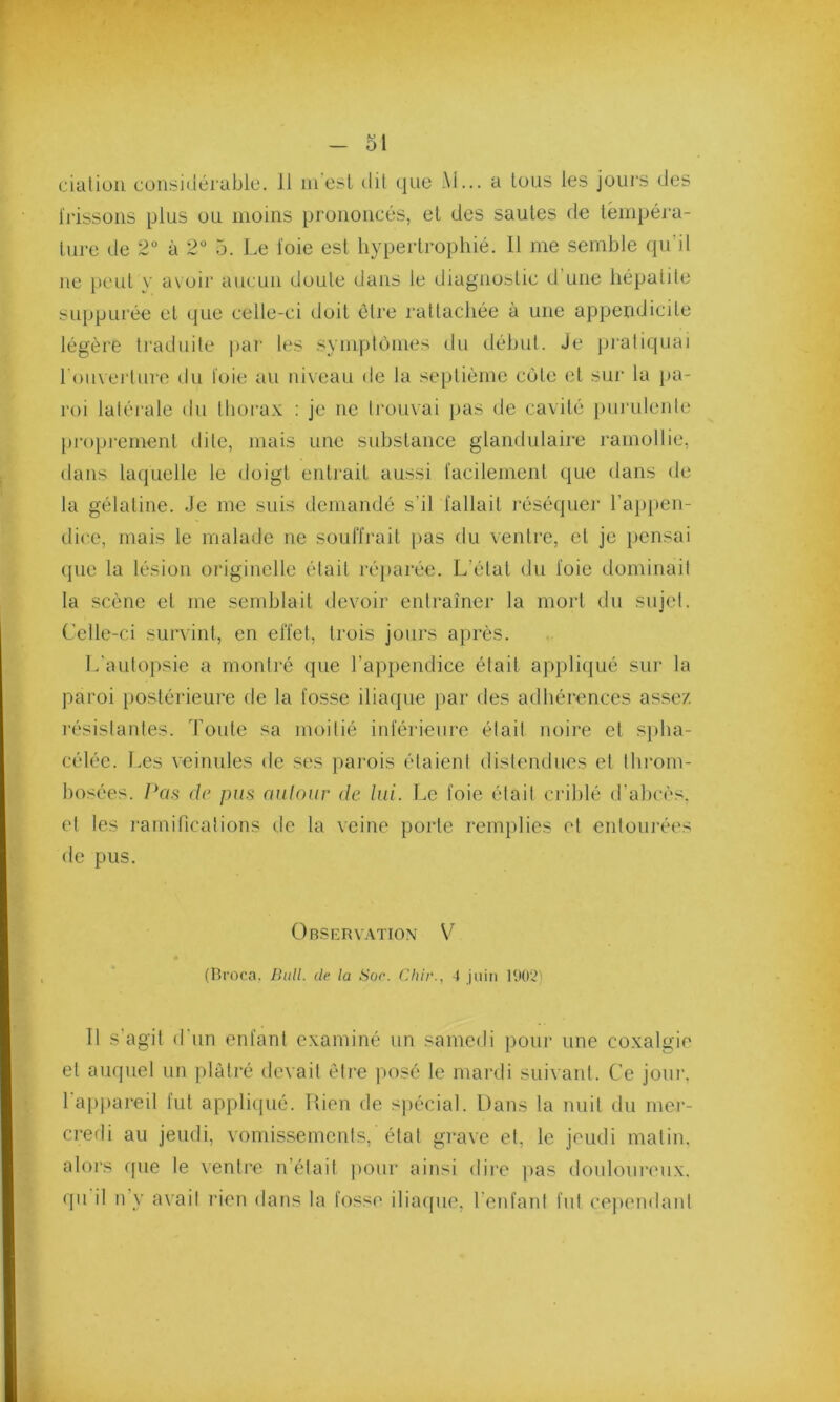 ciatioii considérable. 11 m’est dit que M... a tous les jours des frissons plus ou moins prononcés, et des sautes de tempéra- ture de 2° à 2° 5. Le t'oie est hypertrophié. 11 me semble qu’il ne peut y avoir aucun doute dans le diagnostic cl une hépatite suppurée et que celle-ci doit être rattachée à une appendicite légère traduite par les symptômes du début. Je pratiquai l'ouverture du foie au niveau de la septième côte et sur la pa- roi latérale du thorax : je ne trouvai pas de cavité purulente proprement dite, mais une substance glandulaire ramollie, dans laquelle le doigt entrait aussi facilement que dans de la gélatine. Je me suis demandé s’il fallait réséquer l’appen- dice, mais le malade ne souffrait pas du ventre, et je pensai que la lésion originelle était réparée. L’état du l'oie dominait la scène et me semblait devoir entraîner la mort du sujet. Celle-ci survint, en effet, trois jours après. L’autopsie a montré que l’appendice était appliqué sur la paroi postérieure de la fosse iliaque par des adhérences assez résistantes. Toute sa moitié inférieure élail noire et splia- célée. Les veinules de ses parois étaient distendues el throm- bosées. Pas de pus autour de lui. Le foie était criblé d’abcès, et les ramifications de la veine porte remplies et entourées de pus. Observation V (Broca, Bull. île la Soc. Chir., 4 juin 1902) Il s'agit d’un enfant examiné un samedi pour une coxalgie el auquel un plâtré devait être posé le mardi suivant. Ce jour, 1 appareil fut appliqué. Rien de spécial. Dans la nuit du mer- credi au jeudi, vomissements,'état grave et, le jeudi matin, alors que le ventre n’était pour ainsi dire pas douloureux, qu il n’y avait rien dans la fosse iliaque, l'enfant fut cependant