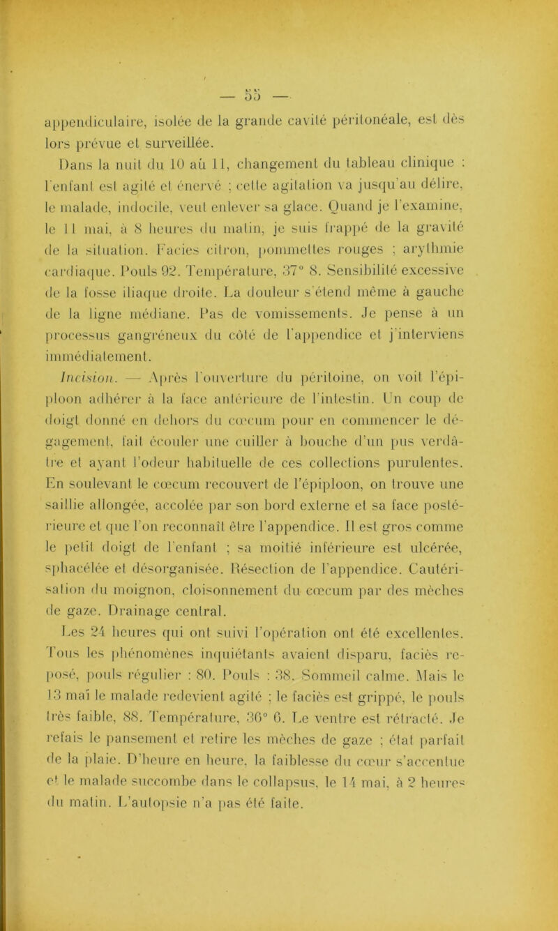 appendiculaire, isolée de la grande cavité péritonéale, est dès lors prévue et surveillée. Dans la nuit du 10 au. 11, changement du tableau clinique : l'enfant es! agité et énervé ; cetlc agitation va jusqu au délire, le malade, indocile, veut enlever sa glace. Quand je 1 examine, le 11 mai, à 8 heures du malin, je suis frappé de la gravité de la situation. Faciès citron, pommelles rouges ; arythmie cardiaque. Fouis 92. Température, 37° 8. Sensibilité excessive de la fosse iliaque droite. La douleur s'étend même à gauche de la ligne médiane. Fas de vomissements. Je pense à un processus gangréneux du côté de l'appendice et j'interviens immédiatement. Incision. — Après l'ouverture du péritoine, on voit l’épi- ploon adhérer à la face antérieure de l’intestin. Un coup de doigt donné en dehors du cæcum pour en commencer le dé- gagement, fait écouler une cuiller à bouche d’un pus verdâ- tre et ayant l’odeur habituelle de ces collections purulentes. En soulevant le cæcum recouvert de l’épiploon, on trouve une saillie allongée, accolée par son bord externe et sa face posté- rieure et que l’on reconnaît être l’appendice, fl est gros comme le petit doigt de l'enfant ; sa moitié inférieure est ulcérée, sphacélée et désorganisée. Résection de l’appendice. Cautéri- sation du moignon, cloisonnement du cæcum par des mèches de gaze. Drainage central. Les 24 heures qui ont suivi l'opération onl été excellentes. Tous les phénomènes inquiétants avaient disparu, faciès re- posé, pouls régulier : 80. Fouis : 38. Sommeil calme. Mais le 13 mai le malade redevient agité ; le faciès est grippé, le pouls très taihle, 88. Température, 36° G. Le ventre est rétracté. Je refais le pansement et retire les mèches de gaze ; état parfait de la plaie. D’heure en heure, la faiblesse du cœur s’accentue le malade succombe dans le collapsus, le 14 mai, à 2 heures du matin. L’autopsie n’a pas été faite.