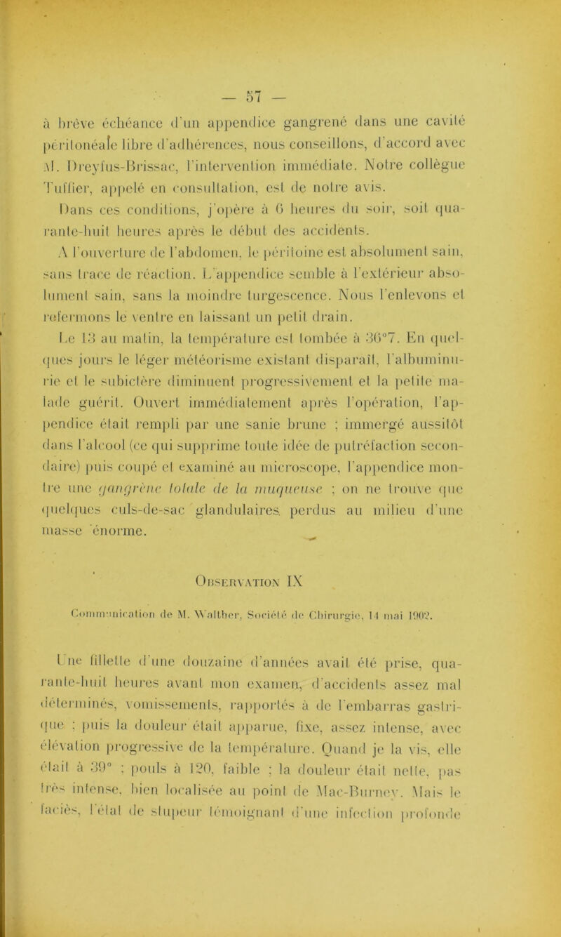 — 57 — à brève échéance d’un appendice gangrené dans une cavité péritonéale libre d'adhérences, nous conseillons, d accord avec ;\I. Dreyfus-Brissac, l’intervention immédiate. Notre collègue Tuilier, appelé en consultation, est de notre avis. Dans ces conditions, j’opère à G heures du soir, soit qua- rante-huit heures après le début des accidents. A l’ouverture de l'abdomen, le péritoine est absolument sain, sans trace de réaction. L'appendice semble à l’extérieur abso- lument sain, sans la moindre turgescence. Nous l’enlevons et refermons le ventre en laissant un petit drain. Le 13 au matin, la température est tombée à 3G°7. En quel- ques jours le léger météorisme existant disparaît, l’albuminu- rie et le subictère diminuent progressivement et la petite ma- lade guérit. Ouvert immédiatement après l’opération, l’ap- pendice était rempli par une sanie brune ; immergé aussitôt dans l’alcool (ce qui supprime toute idée de putréfaction secon- daire) puis coupé et examiné au microscope, l’appendice mon- tre une gangrène totale de la muqueuse ; on ne trouve que quelques culs-de-sac glandulaires, perdus au milieu d'une masse énorme. Observation IX Communication de M. Walthcr, Société de Chirurgie, 11 niai 1902. I ne fillette d'une douzaine d’années avait été prise, qua- rante-huit heures avant mon examen, d'accidents assez mal déterminés, vomissements, rapportés à de l’embarras gastri- que ; puis la douleur était apparue, fixe, assez iidense, avec élévation progressive de la température. Quand je la vis, elle (dail à 39° : pouls à 120, faible ; la douleur était nette, pas très intense, bien localisée au point de Mac-Burney. Mais le