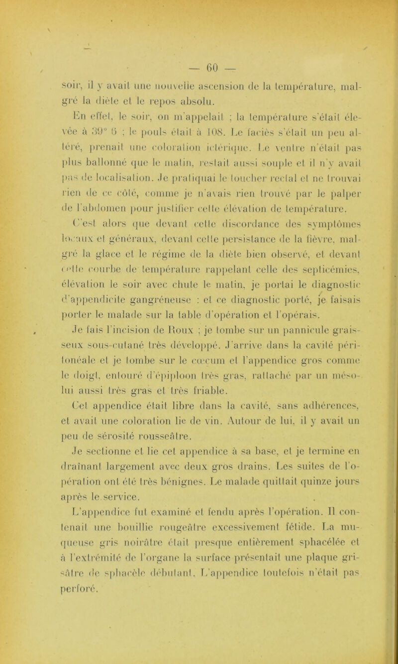 V — 60 — soir, il y avait une iioiivelie ascension de la température, mal- gré la diète et le repos absolu. En effet, le soir, on m'appelait ; la température s’élail éle- vée à .‘>0° 0 ; le pouls était à 108. Le faciès s était un peu al- téré, prenait une coloration irtérique. Le ventre n était pas plus ballonné que le malin, restait aussi souple et il n'y avait pas de localisation. Je pratiquai le toucher rectal et ne trouvai rien de ce côté, comme je n’avais rien trouvé par le palper de l’abdomen pour justifier celle élévation de température. C’ est alors que devant cette discordance des symptômes locaux et généraux, devant celle persistance de la fièvre, mal- gré la glace et le régime de la diète bien observé, et devant o*lle courbe de température rappelant celle des septicémies, élévation le soir avec chute le matin, je portai le diagnostic d'appendicite gangréneuse : et ce diagnostic porté, je faisais porter le malade sur la table d'opération et l'opérais. Je fais 1 incision de Roux ; je tombe sur un pannicule grais- seux sous-cutané très développé. J'arrive dans la cavité péri- tonéale et je tombe sur le cæcum et l’appendice gros comme le doigt, entouré d'épiploon très gras, rattaché par un méso- lui aussi très gras et très friable. Cet appendice était libre dans la cavité, sans adhérences, et avait une coloration lie de vin. Autour de lui. il y avait un peu de sérosité rousseâtre. Je sectionne et lie cet appendice à sa base, et je termine en drainant largement avec deux gros drains. Les suites de l'o- pération ont été très bénignes. Le malade quittait quinze jours après le.service. L’appendice fut examiné et fendu après l’opération. Il con- tenait une bouillie rougeâtre excessivement fétide. La mu- queuse gris noirâtre était presque entièrement sphacélée et à l’extrémité de l’organe la surface présentait une plaque gri- sâtre de sphaeèle débutant. L'appendice toutefois n’était pas perforé.