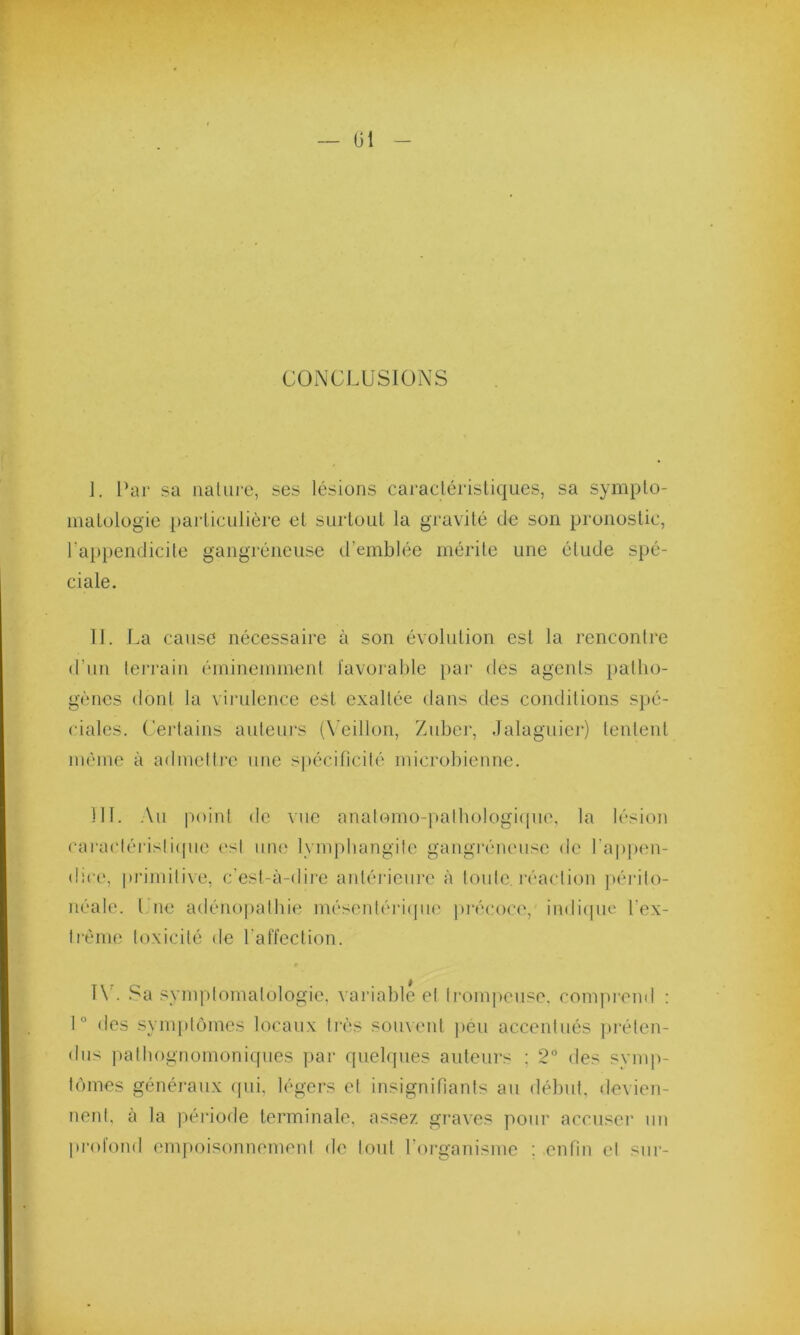 CONCLUSIONS i. Car sa nature, ses lésions caractéristiques, sa sympto- matologie particulière et surtout la gravité de son pronostic, l'appendicite gangréneuse d’emblée mérite une élude spé- ciale. II. La cause nécessaire à son évolution est la rencontre d’un terrain éminemment favorable par des agents patho- gènes dont la virulence est exaltée dans des conditions spé- ciales. Certains auteurs (Veillon, Zuber, Jalaguier) tentent même à admettre une spécificité microbienne. III. Au point de vue anatomo-pathologique, la lésion caractéristique est une lymphangite gangréneuse de l'appen- dice, primitive, c'est-à-dire antérieure à toute, réaction périto- néale. I ne adénopathie mésentérique précoce, indique l’ex- trême toxicité de l’affection. IV. Sa symptomatologie, variable et trompeuse, comprend : 1° des symptômes locaux très souvent peu accentués préten- dus pathognomoniques par quelques auteurs : 2° des symp- tômes généraux qui, légers et insignifiants au début, devien- nent, à la période terminale, assez graves pour accuser un profond empoisonnement de tout l’organisme ; enfin et sur-