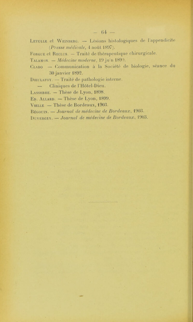 1)4 — Letulle el Weinberg. — Lésions histologiques de 1 appendicite (Presse médicale, 4 août 1897). Forgue et Reclus. — Traité de thérapeutique chirurgicale. Talamon. — Médecine moderne, 19 jirn 189 ). Cl ado — Communication à la Société de biologie, séance du 30 janvier 1892. Dieulafoy. — Traité de pathologie interne. — Cliniques de l’Hôtel-Dieu. Lasserre. — Thèse de Lyon, 1898. Ed. Allard. — Thèse de Lyon, 1899. Vielle — Thèse de Bordeaux, 1903. Bégouin. — Journal de médecine de Bordeaux, 1903. Duvergey. — Journal de médecine de Bordeaux, 1903.