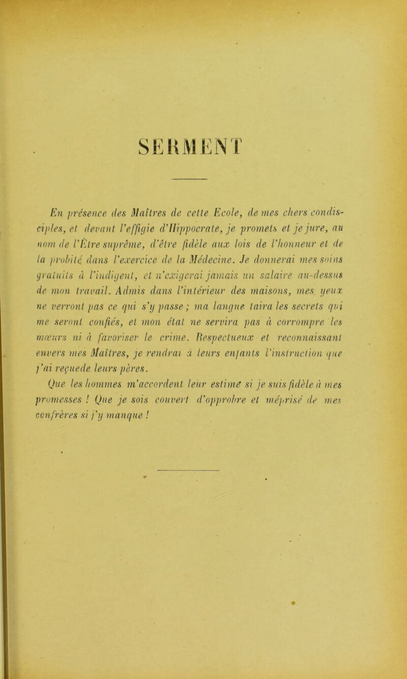 SERMENT En présence des Maîtres de cette Ecole, de mes chers condis- ciples, et devant l’effigie d’Hippocrate, je promets et je jure, au nom de l’Etre suprême, d’être fidèle aux lois de l’honneur et de la probité dans l’exercice de la Médecine. Je donnerai mes soins gratuits à l’indigent, et n’exigerai jamais un salaire au-dessus de mon travail. Admis dans l’intérieur des maisons, mes peux ne verront j>as ce qui s’y passe; ma langue taira les secrets qui me seront confiés, et mon état ne servira pas à corrompre les mœurs ni à favoriser le crime. Respectueux et reconnaissant envers mes Maîtres, je rendrai ci leurs enfants l’instruction que j’ai reçuede leurs pères. Que les hommes m’accordent leur estime si je suis fidèle à mes promesses ! Que je sois couvert d’opprobre et méprisé de mes confrères si j’y manque !