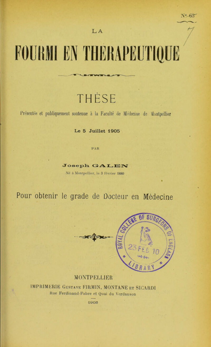 FOUHMI EN LA THÈSE Présentée et publiquement soutenue à la Faculté de Médecine de Montpellier Le 5 Juillet 1905 PA R Joseph GAL.EIV Né à Montpellier, le 3 février 1880 « Pour obtenir le grade de Docteur en Médecine IMPRIMERIE Gustave FIRMIN, MONTANE et SIGARDI Hue Ferdinand Fabre et Quai du Verdauson 1903