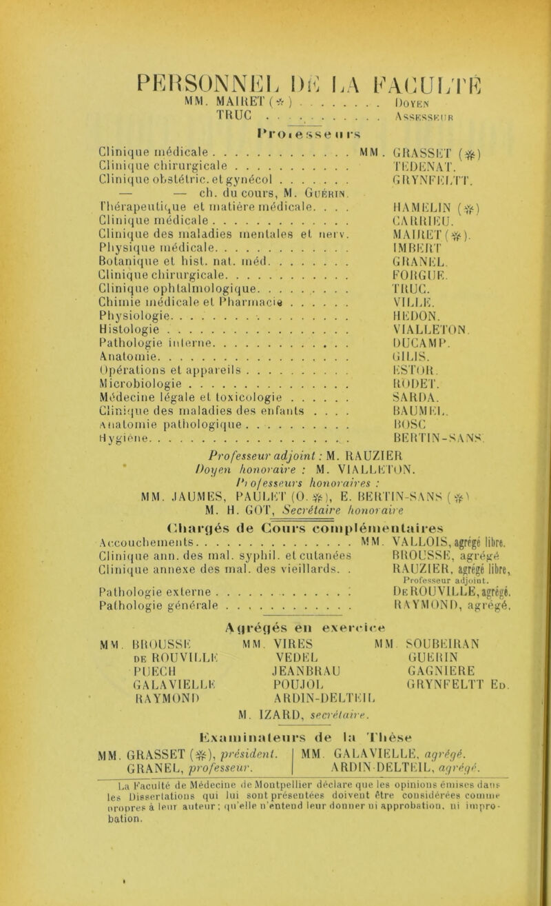 PERSONNEL DE LA FACULTÉ MM. MAIUET (* ) Doyen TRUC Assesseur IM’Oi esse u rs Clinique médicale MM. GRASSET (^) Clinique chirurgicale TEDENAT. Clinique obstétric. et gynécol GRYNEELTT. — — ch. du cours, M. Guérin. thérapeutique et matière médicale. . . . HAMELIN (fy) Clinique médicale CARRIEU. Clinique des maladies mentales et nerv. MAIRET (•$£). Physique médicale IMBERT Botanique et hist. nat. inéd GRANEL Clinique chirurgicale FORGIJE. Clinique ophtalmologique . . . TRUC. Chimie médicale et Pharmacie VILLE. Physiologie HERON. Histologie VIALLETON Pathologie interne DUCAMP. Anatomie GILIS. Opérations et appareils ESTOR. Microbiologie RODET. Médecine légale et toxicologie SARDA. Clinique des maladies des enfants .... BAUMEL. Anatomie pathologique BOSC Hygiène K . BERTIN-SANS Professeur adjoint : M. RAUZIER Doyen honoraire : M. VIALLETON. Pto/esseurs honoraires : MM. .IAUMES, PAULET (O. #), E. BERTIN-SANS ( M. H. GOT, Secrétaire honoraire (Chargés de Cours complémentaires Accouchements MM. VALLOIS,agrégé libre. Clinique ann. des mal. syphil. et cutanées BROUSSE, agrégé Clinique annexe des mal. des vieillards. . RAUZIER, agrégé libre, Professeur adjoint. Pathologie externe i DeROUVILLE,agrégé. Pathologie générale RAYMOND, agrégé. Agrégés en exercice Mvi BROUSSE MM. VIRES MM SOUBE1RAN de ROUVILLE VEDEL GUERIN PIJECH JEANBRAU GAGN1ERE GALA VIELLE POUJOL GRYNEELTT Ed. RAYMOND ARD1N-DELTEIL M. IZARD, secrétaire. Examinateurs de la T hèse MM. GRASSET (efë), président. MM GALAVIELLE, agrégé. GRANEL, professeur. ARDIN-DELTEIL, agrégé. La Faculté de Médecine de Montpellier déclare que les opinions émises dans les Dissertations qui lui sont présentées doivent être considérées comme nropres à leur auteur ; qu’elle n’entend leur donner ni approbation, ni impro- bation.