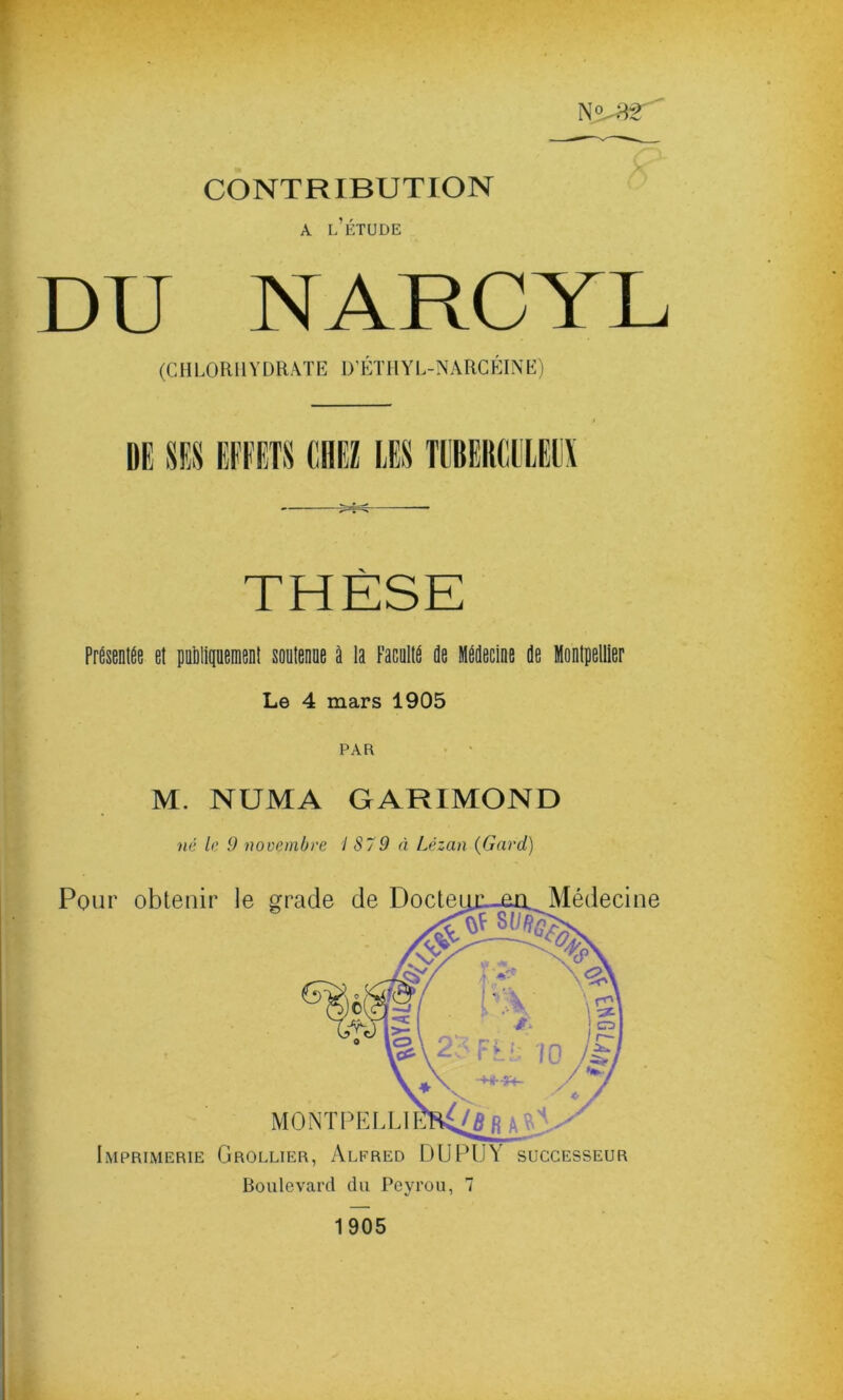 N>3T CONTRIBUTION a l'étude DU NARCYL (CHLORHYDRATE D’ÉTHYL-NARCÉINE) DE SES EFFETS CHEZ LES TUBERCULEUX THÈSE Présentée et publiquement soutenue à la Faculté de Médecine de Montpellier Le 4 mars 1905 PAR M. NUMA GARIMOND né le 9 novembre I S79 à Lézan (Gard) Imprimerie Grollier, Alfred DU PUA successeur Boulevard du Pevrou, 7