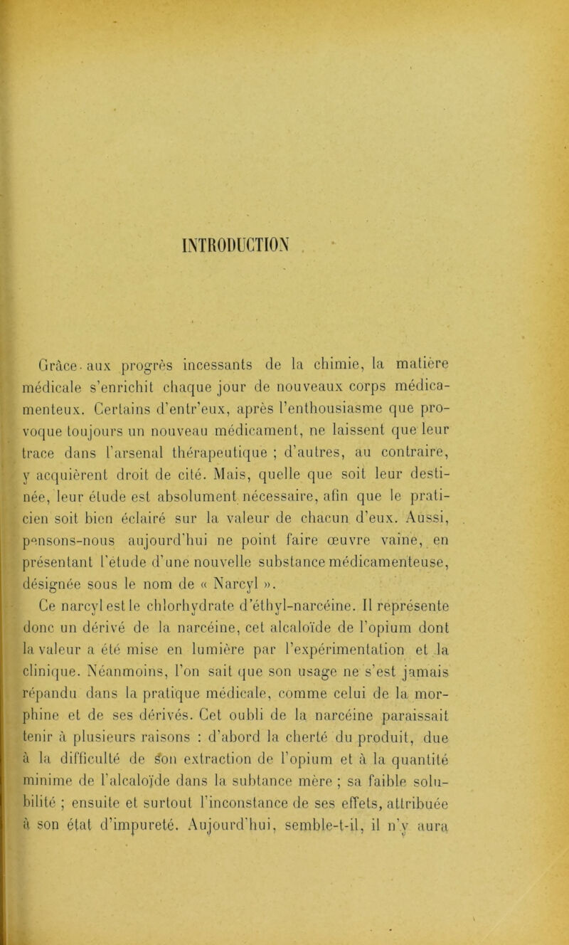 INTRODUCTION Grâce-aux progrès incessants de la chimie, la matière médicale s’enrichit chaque jour de nouveaux corps médica- menteux. Certains d’entr’eux, après l’enthousiasme que pro- voque toujours un nouveau médicament, ne laissent que leur trace dans l’arsenal thérapeutique ; d’autres, au contraire, y acquièrent droit de cité. Mais, quelle que soit leur desti- née, leur élude est absolument nécessaire, afin que le prati- cien soit bien éclairé sur la valeur de chacun d’eux. Aussi, pensons-nous aujourd'hui ne point faire œuvre vaine, en présentant l’étude d’une nouvelle substance médicamenteuse, désignée sous le nom de « Narcyl ». Ce narcyl est le chlorhydrate d’élhyl-narcéine. Il représente donc un dérivé de la narcéine, cet alcaloïde de l’opium dont la valeur a été mise en lumière par l’expérimentation et la clinique. Néanmoins, l’on sait que son usage ne s’est jamais répandu dans la pratique médicale, comme celui de la mor- phine et de ses dérivés. Cet oubli de la narcéine paraissait tenir à plusieurs raisons : d’abord la cherté du produit, due à la difficulté de ^on extraction de l’opium et à la quantité minime de l’alcaloïde dans la subtance mère ; sa faible solu- bilité ; ensuite et surtout l’inconstance de ses effets, attribuée à son état d’impureté. Aujourd'hui, semble-t-il, il n’y aura