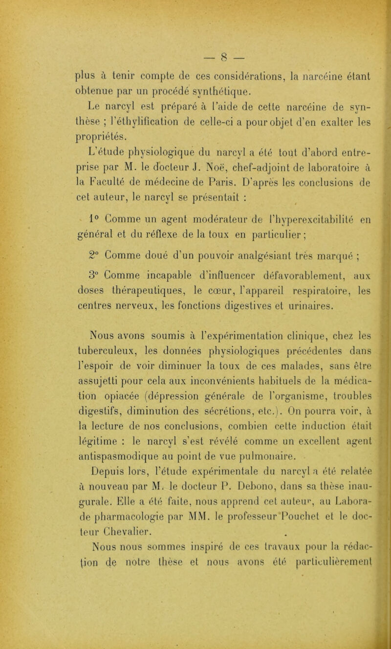 plus à tenir compte de ces considérations, la narcéine étant obtenue par un procédé synthétique. Le narcyl est préparé à Laide de cette narcéine de syn- thèse ; l’éthylification de celle-ci a pour objet d’en exalter les propriétés. L’étude physiologique du narcyl a été tout d’abord entre- prise par M. le docteur J. Noë, chef-adjoint de laboratoire à la Faculté de médecine de Paris. D’après les conclusions de cet auteur, le narcyl se présentait : 1° Comme un agent modérateur de l’hyperexcitabilité en général et du réflexe de la toux en particulier; 2° Comme doué d’un pouvoir analgésiant très marqué ; 3° Comme incapable d’influencer défavorablement, aux doses thérapeutiques, le cœur, l'appareil respiratoire, les centres nerveux, les fonctions digestives et urinaires. Nous avons soumis à l’expérimentation clinique, chez les tuberculeux, les données physiologiques précédentes dans l’espoir de voir diminuer la toux de ces malades, sans être assujetti pour cela aux inconvénients habituels de la médica- tion opiacée (dépression générale de l'organisme, troubles digestifs, diminution des sécrétions, etc.). On pourra voir, à la lecture de nos conclusions, combien celte induction était légitime : le narcyl s’est révélé comme un excellent agent antispasmodique au point de vue pulmonaire. Depuis lors, l’étude expérimentale du narcyl a été relatée à nouveau par M. le docteur P. Debono, dans sa thèse inau- gurale. Elle a été faite, nous apprend cet auteur, au Labora- de pharmacologie par MM. le professeur Pouchet et le doc- teur Chevalier. Nous nous sommes inspiré de ces travaux pour la rédac- tion de notre thèse et nous avons été particulièrement