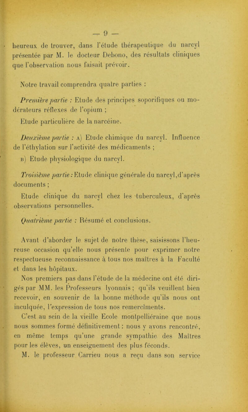 heureux de trouver, dans l’étude thérapeutique du narcyl présentée par M. le docteur Debono, des résultats cliniques que l’observation nous faisait prévoir. Notre travail comprendra quatre parties : Première partie : Etude des principes soporifiques ou mo- dérateurs réflexes de l’opium ; Etude particulière de la narcéine. Deuxième partie : a) Etude chimique du narcyl. Influence de l’éthylation sur l’activité des médicaments ; b) Elude physiologique du narcyl. Troisième partie:Etude clinique générale du narcyl,d’après documents ; i Etude clinique du narcyl chez les tuberculeux, d'après observations personnelles. Quatrième partie : Résumé et conclusions. Avant d’aborder le sujet de notre thèse, saisissons l'heu- reuse occasion qu'elle nous présente pour exprimer notre respectueuse reconnaissance à tous nos maîtres à la Faculté et dans les hôpitaux. Nos premiers pas dans l’étude de la médecine ont été diri- gés par MM. les Professeurs lyonnais; qu’ils veuillent bien recevoir, en souvenir de la bonne méthode qu’ils nous ont inculquée, l’expression de tous nos remercîments. C’est au sein de la vieille Ecole montpelliéraine que nous nous sommes formé définitivement: nous y avons rencontré, en môme temps qu’une grande sympathie des Maîtres pour les élèves, un enseignement des plus féconds. M. le professeur Carrieu nous a reçu dans son service