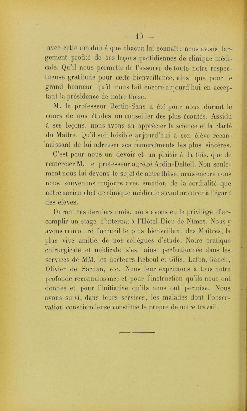 avec cette amabilité que chacun lui connaît ; nous avons lar- gement profité de ses leçons quotidiennes de clinique médi- cale. Qu’il nous permette de l’assurer de toute notre respec- tueuse gratitude pour cette bienveillance, ainsi que pour le grand honneur qu’il nous fait encore aujourd’hui en accep- tant la présidence de notre thèse. M. le professeur Bertin-Sans a été pour nous durant le cours de nos études un conseiller des plus écoutés. Assidu à ses leçons, nous avons su apprécier la science et la clarté du Maître. Qu’il soit loisible aujourd’hui à son élève recon- • naissant de lui adresser ses remercîments les plus sincères. C’est pour nous un devoir et un plaisir à la fois, que de remercier M. le professeur agrégé Ardin-Delteil. Non seule- ment nous lui devons le sujet de notre thèse, mais encore nous nous souvenons toujours avec émotion de la cordialité que notre ancien chef de clinique médicale savait montrer à l’égard des élèves. Durant ces derniers mois, nous avons eu le privilège d'ac- complir un stage d’internat à l’Hôtel-Dieu de Nîmes. Nous y avons rencontré l’accueil le plus bienveillant des Maîtres, la plus vive amitié de nos collègues d’étude. Notre pratique chirurgicale et médicale s’est ainsi perfectionnée dans les services de MM. les docteurs Reboul et Gilis, Lafon, Gauch, Olivier de Sardan, etc. Nous leur exprimons à tous notre profonde reconnaissance et pour l'instruction qu’ils nous ont donnée et pour l’initiative qu’ils nous ont permise. Nous avons suivi, dans leurs services, les malades dont l’obser- vation consciencieuse constitue le propre de notre travail.