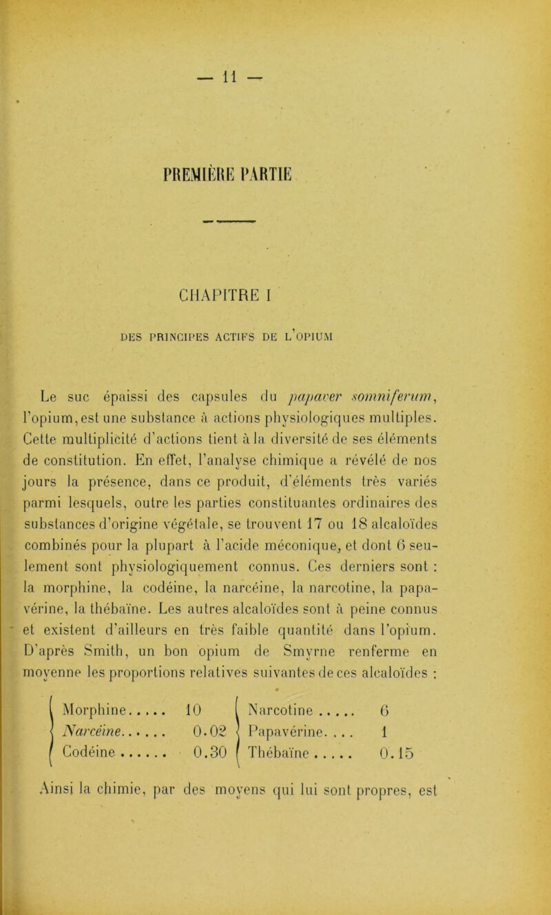 CHAPITRE I DES PRINCIPES ACTIFS DE L OPIUM Le suc épaissi des capsules du papaver somnïferum, l’opium,est une substance à actions physiologiques multiples. Cette multiplicité d’actions tient à la diversité de ses éléments de constitution. En effet, l’analyse chimique a révélé de nos jours la présence, dans ce produit, d'éléments très variés parmi lesquels, outre les parties constituantes ordinaires des substances d’origine végétale, se trouvent 17 ou 18 alcaloïdes combinés pour la plupart à l’acide méconique, et dont 6 seu- lement sont physiologiquement connus. Ces derniers sont : la morphine, la codéine, la narcéine, la narcotine, la papa- vérine, la thébaïne. Les autres alcaloïdes sont à peine connus et existent d’ailleurs en très faible quantité dans l’opium. D’après Smith, un bon opium de Smyrne renferme en moyenne les proportions relatives suivantes de ces alcaloïdes : Ainsi la chimie, par des moyens qui lui sont propres, est