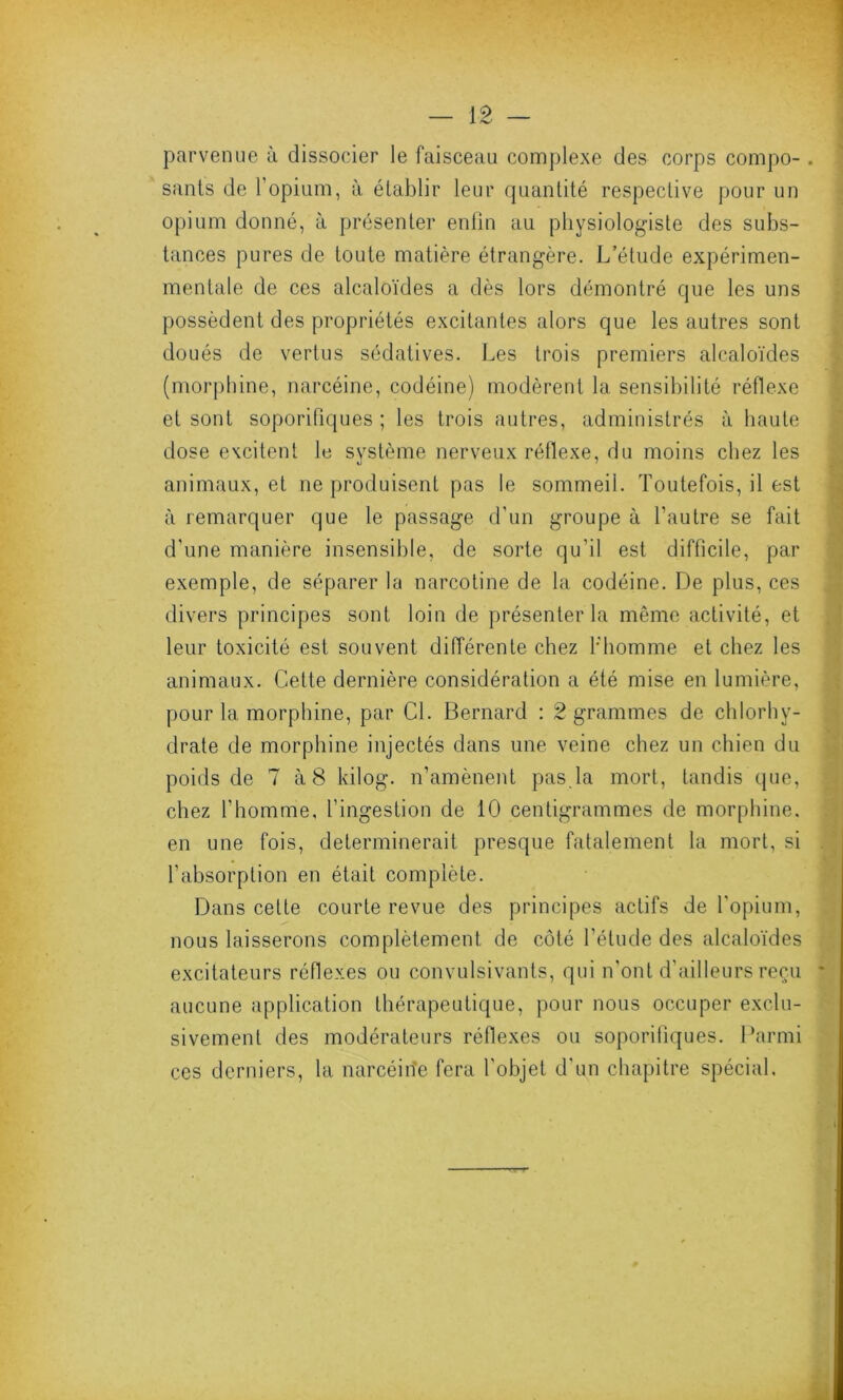 parvenue à dissocier le faisceau complexe des corps compo-. sants de l’opium, à établir leur quantité respective pour un opium donné, à présenter enfin au physiologiste des subs- tances pures de toute matière étrangère. L’étude expérimen- mentale de ces alcaloïdes a dès lors démontré que les uns possèdent des propriétés excitantes alors que les autres sont doués de vertus sédatives. Les trois premiers alcaloïdes (morphine, narcéine, codéine) modèrent la sensibilité réflexe et sont soporifiques ; les trois autres, administrés à haute dose excitent le système nerveux réflexe, du moins chez les animaux, et ne produisent pas le sommeil. Toutefois, il est à remarquer que le passage d’un groupe à l’autre se fait d'une manière insensible, de sorte qu’il est difficile, par exemple, de séparer la narcotine de la codéine. De plus, ces divers principes sont loin de présenter la même activité, et leur toxicité est souvent différente chez b'homme et chez les animaux. Cette dernière considération a été mise en lumière, pour la morphine, par Cl. Bernard : 2 grammes de chlorhy- drate de morphine injectés dans une veine chez un chien du poids de 7 à 8 kilog. n’amènent pas.la mort, tandis que, chez l'homme, l’ingestion de 10 centigrammes de morphine, en une fois, déterminerait presque fatalement la mort, si l’absorption en était complète. Dans cette courte revue des principes actifs de l'opium, nous laisserons complètement de côté l’étude des alcaloïdes excitateurs réflexes ou convulsivants, qui n’ont d’ailleurs reçu * aucune application thérapeutique, pour nous occuper exclu- sivement des modérateurs réflexes ou soporifiques. Parmi ces derniers, la narcéine fera l'objet d’un chapitre spécial.