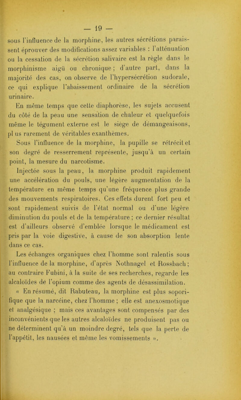 sous l'influence de la morphine, les autres sécrétions parais- sent éprouver des modifications assez variables : 1 atténuation ou la cessation de la sécrétion salivaire est la règle dans le morphinisme aigu ou chronique ; d’autre part, dans la majorité des cas, on observe de l'hypersécrétion sudorale, ce qui explique l’abaissement ordinaire de la sécrétion urinaire. En même temps que cette diaphorèse, les sujets accusent du côté de la peau une sensation de chaleur et quelquefois même le tégument externe est le siège de démangeaisons, pl us rarement de véritables exanthèmes. Sous l’influence de la morphine, la pupille se rétrécit et son degré de resserrement représente, jusqu’à un certain point, la mesure du narcotisme. Injectée sous la peau, la morphine produit rapidement une accélération du pouls, une légère augmentation de la température en même temps qu’une fréquence plus grande des mouvements respiratoires. Ces effets durent fort peu et sont rapidement suivis de l'état normal ou d’une légère diminution du pouls et de la température ; ce dernier résultat est d’ailleurs observé d’emblée lorsque le médicament est pris par la voie digestive, à cause de son absorption lente dans ce cas. Les échanges organiques chez l’homme sont ralentis sous l'influence de la morphine, d’après Nothnagel et Rossbach ; au contraire Fubini, à la suite de ses recherches, regarde les alcaloïdes de l’opium comme des agents de désassimilation. « En résumé, dit Rabuteau, la morphine est plus sopori- fique que la narcéine, chez l'homme ; elle est anexosmotique et analgésique ; mais ces avantages sont compensés par des inconvénients que les autres alcaloïdes ne produisent pas ou ne déterminent qu’à un moindre degré, tels que la perte de l’appétit, les nausées et même les vomissements ».