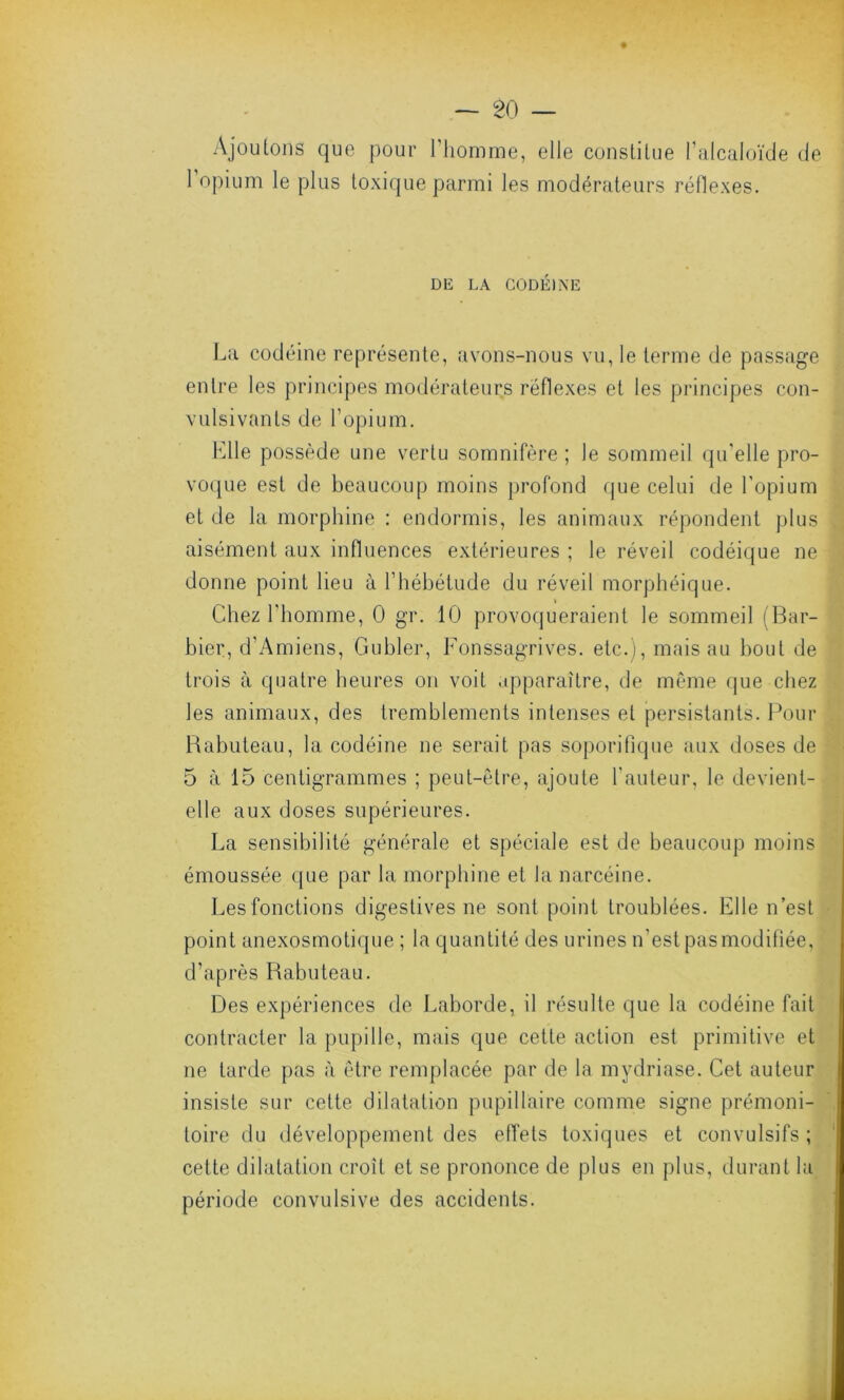 Ajoutons que pour l’homme, elle constitue l’alcaloïde de l’opium le plus toxique parmi les modérateurs réflexes. DE LA CODÉINE La codéine représente, avons-nous vu, le terme de passage entre les principes modérateurs réflexes et les principes con- vulsivants de l’opium. Llle possède une vertu somnifère ; le sommeil qu'elle pro- voque est de beaucoup moins profond que celui de l’opium et de la morphine : endormis, les animaux répondent plus aisément aux influences extérieures ; le réveil codéique ne donne point lieu à l’hébétude du réveil morphéique. Chez l’homme, 0 gr. 10 provoqueraient le sommeil (Bar- bier, d’Amiens, Gubler, Fonssagrives. etc.), mais au bout de trois à quatre heures on voit apparaître, de même que chez les animaux, des tremblements intenses et persistants. Pour Babuteau, la codéine ne serait pas soporifique aux doses de 5 à 15 centigrammes ; peut-être, ajoute l’auteur, le devient- elle aux doses supérieures. La sensibilité générale et spéciale est de beaucoup moins émoussée que par la morphine et la narcéine. Les fonctions digestives ne sont point troublées. Elle n’est point anexosmotique ; la quantité des urines n’est pas modifiée, d’après Rabuteau. Des expériences de Laborde, il résulte que la codéine fait contracter la pupille, mais que cette action est primitive et ne tarde pas à être remplacée par de la mydriase. Cet auteur insiste sur cette dilatation pupillaire comme signe prémoni- toire du développement des effets toxiques et convulsifs ; cette dilatation croît et se prononce de plus en plus, durant la période convulsive des accidents.
