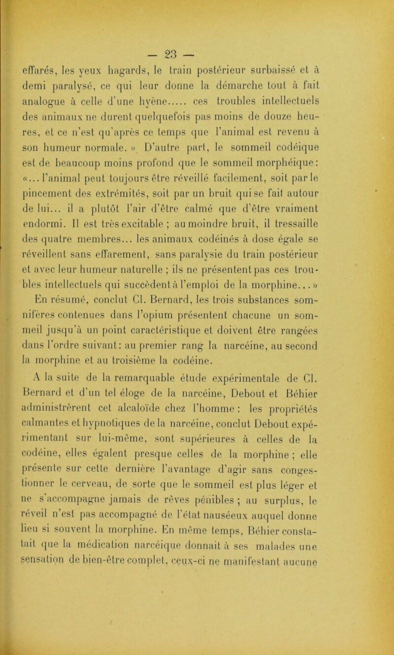 effarés, les yeux hagards, le train postérieur surbaissé et à demi paralysé, ce qui leur donne la démarche tout à fait analogue à celle d’une hyène ces troubles intellectuels des animaux ne durent quelquefois pas moins de douze heu- res, et ce n’est qu’après ce temps que l’animal est revenu à son humeur normale. » D’autre part, le sommeil codéique est de beaucoup moins profond que le sommeil morphéique: «... l’animal peut toujours être réveillé facilement, soit parle pincement des extrémités, soit par un bruit qui se fait autour de lui... il a plutôt l’air d’être calmé que d’être vraiment endormi. Il est très excitable ; au moindre bruit, il tressaille des quatre membres... les animaux codéinés à dose égale se réveillent sans effarement, sans paralysie du train postérieur et avec leur humeur naturelle ; ils ne présentent pas ces trou- bles intellectuels qui succèdent à l’emploi de la morphine...» En résumé, conclut Cl. Bernard, les trois substances som- nifères contenues dans l’opium présentent chacune un som- meil jusqu’à un point caractéristique et doivent être rangées dans l’ordre suivant: au premier rang la narcéine, au second la morphine et au troisième la codéine. A la suite de la remarquable étude expérimentale de Cl. Bernard et d’un tel éloge de la narcéine, Debout et Béhier administrèrent cet alcaloïde chez l’homme: les propriétés calmantes et hypnotiques de la narcéine, conclut Debout expé- rimentant sur lui-même, sont supérieures à celles de la codéine, elles égalent presque celles de la morphine ; elle présente sur cette dernière l’avantage d’agir sans conges- tionner le cerveau, de sorte que le sommeil est plus léger et ne s’accompagne jamais de rêves pénibles ; au surplus, le réveil n’est pas accompagné de l’état nauséeux auquel donne lieu si souvent la morphine. En même temps, Béhier consta- tait que la médication narcéique donnait à ses malades une sensation de bien-être complet, ceux-ci ne manifestant aucune